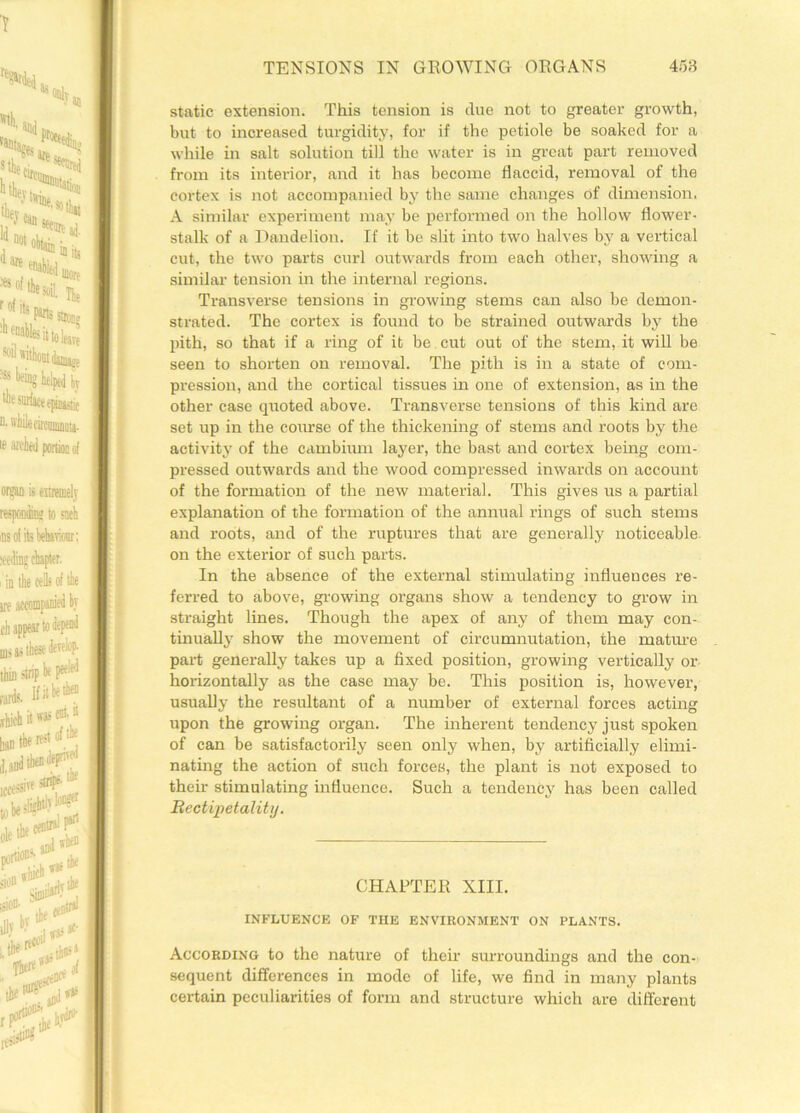static extension. This tension is due not to greater growth, but to increased turgidity, for if the petiole be soaked for a while in salt solution till the water is in great part removed from its interior, and it has become flaccid, removal of the cortex is not accompanied by the same changes of dimension. A similar experiment may be performed on the hollow flower- stalk of a Dandelion. If it be slit into two halves by a vertical cut, the two parts curl outwards from each other, showing a similar tension in the internal regions. Transverse tensions in growing stems can also be demon- strated. The cortex is found to be strained outwards by the pith, so that if a ring of it be cut out of the stem, it will be seen to shorten on removal. The pith is in a state of com- pression, and the cortical tissues in one of extension, as in the other case quoted above. Transverse tensions of this kind are set up in the course of the thickening of stems and roots by the activity of the cambium layer, the bast and cortex being com- pressed outwards and the wood compressed inwards on account of the formation of the new material. This gives us a partial explanation of the formation of the annual rings of such stems and roots, and of the ruptures that are generally noticeable on the exterior of such parts. In the absence of the external stimulating influences re- ferred to above, growing organs show a tendency to grow in straight lines. Though the apex of any of them may con- tinually show the movement of circumnutation, the mature part generally takes up a fixed position, growing vertically or horizontally as the case may be. This position is, however, usually the resultant of a number of external forces acting upon the growing organ. The inherent tendency just spoken of can be satisfactorily seen only when, by artificially elimi- nating the action of such forces, the plant is not exposed to their stimulating influence. Such a tendency has been called Bectipetality. CHAPTER XIII. INFLUENCE OF THE ENVIRONMENT ON PLANTS. According to the nature of their surroundings and the con- sequent differences in mode of life, we find in many plants certain peculiarities of form and structure which are different