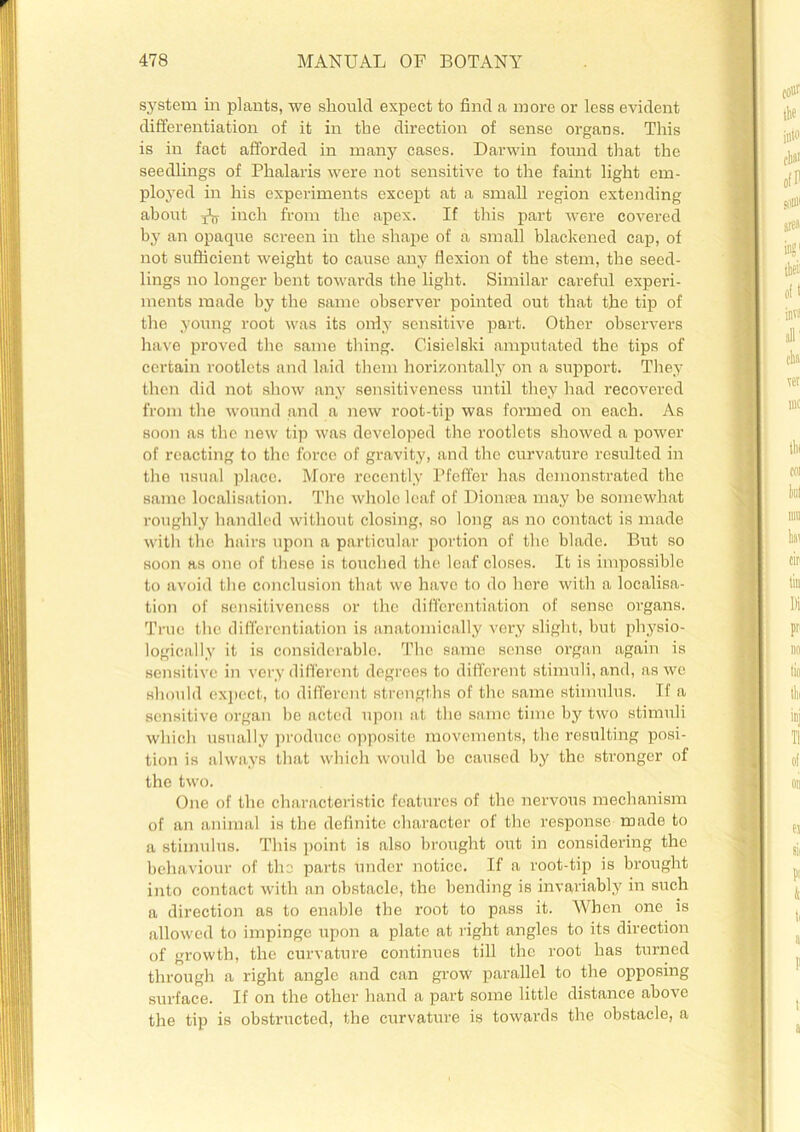 system in plants, we should expect to find a more or less evident differentiation of it in the direction of sense organs. This is in fact afforded in many cases. Darwin found that the seedlings of Phalaris were not sensitive to the faint light em- ployed in his experiments except at a small region extending about xV, inch from the apex. If this part were covered by an opaque screen in the shape of a small blackened cap, of not sufficient weight to cause any flexion of the stem, the seed- lings no longer bent towards the light. Similar careful experi- ments made by the same observer pointed out that the tip of the young root was its only sensitive part. Other observers have proved the same tiling. Cisielski amputated the tips of certain rootlets and laid them horizontally on a support. They then did not show any sensitiveness until they had recovered from the wound and a new root-tip was formed on each. As soon as the new tip was developed the rootlets showed a power of reacting to the force of gravity, and the curvature resulted in the usual place. More recently Pfeffer has demonstrated the same localisation. The whole leaf of Diomea may be somewhat roughly handled without closing, so long as no contact is made with the hairs upon a particular portion of the blade. But so soon as one of these is touched the leaf closes. It is impossible to avoid the conclusion that we have to do here with a localisa- tion of sensitiveness or the differentiation of sense organs. True the differentiation is anatomically very slight, but physio- logically it is considerable. The same sense organ again is sensitive in very different degrees to different stimuli, and, as we should expect, to different strengths of the same stimulus. If a sensitive organ be acted upon at the same time by two stimuli which usually produce opposite movements, the resulting posi- tion is always that which would be caused by the stronger of the two. One of the characteristic features of the nervous mechanism of an animal is the definite character of the response made to a stimulus. This point is also brought out in considering the behaviour of the parts under notice. If a root-tip is brought into contact with an obstacle, the bending is invariably in such a direction as to enable the root to pass it. When one is allowed to impinge upon a plate at right angles to its direction of growth, the curvature continues till the root has turned through a right angle and can grow parallel to the opposing surface. If on the other hand a part some little distance above the tip is obstructed, the curvature is towards the obstacle, a