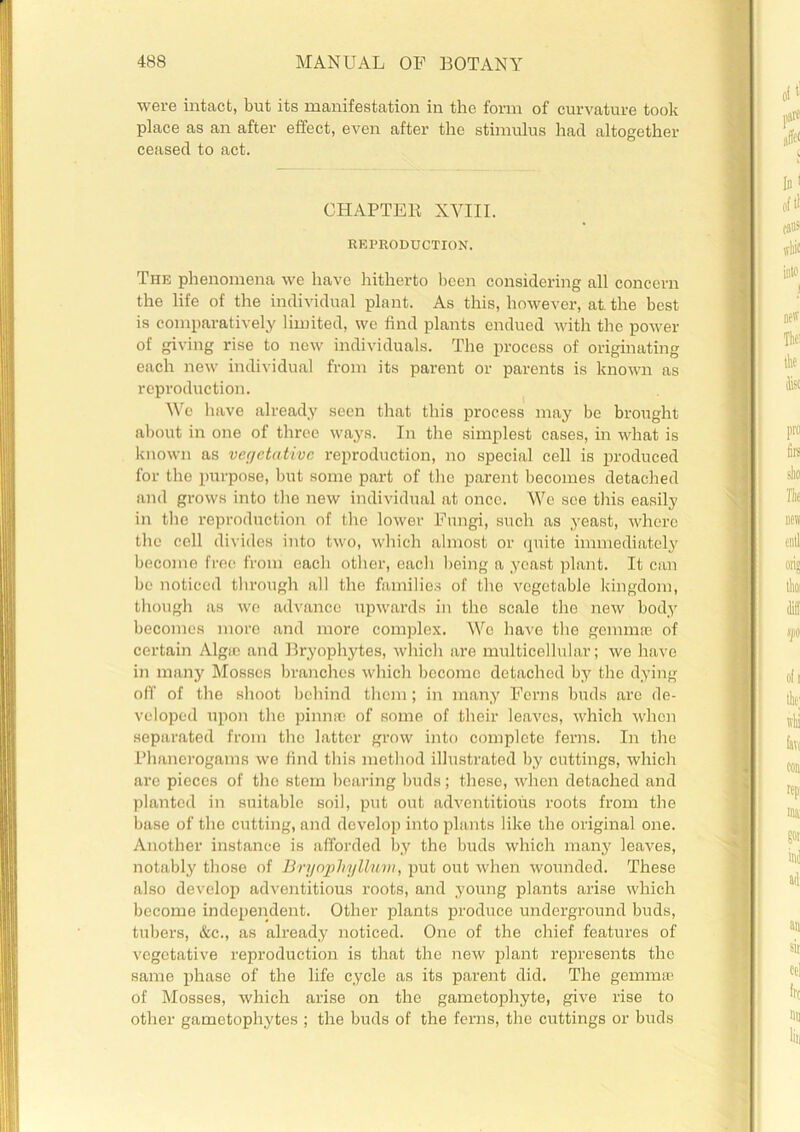 were intact, but its manifestation in the form of curvature took place as an after effect, even after the stimulus had altogether ceased to act. CHAPTER XVIII. REPRODUCTION. The phenomena we have hitherto been considering all concern the life of the individual plant. As this, however, at. the best is comparatively limited, we find plants endued with the power of giving rise to new individuals. The process of originating each new individual from its parent or parents is known as reproduction. We have already seen that this process may be brought about in one of three ways. In the simplest cases, in what is known as vegetative reproduction, no special cell is produced for the purpose, but some part of the parent becomes detached and grows into the new individual at once. We see this easily in the reproduction of the lower Fungi, such as yeast, where the cell divides into two, which almost or quite immediately become free from each other, each being a yeast plant. It can be noticed through all the families of the vegetable kingdom, though as we advance upwards in the scale the new body becomes more and more complex. We have the gemmae of certain Algfe and Bryophytes, which are multicellular; we have in many Mosses branches which become detached by the dying off of the shoot behind them; in many Ferns buds are de- veloped upon the pinnae of some of their leaves, which when separated from the latter grow into complete ferns. In the Phanerogams we find this method illustrated by cuttings, which are pieces of the stem bearing buds; these, when detached and planted in suitable soil, put out adventitious roots from the base of the cutting, and develop into plants like the original one. Another instance is afforded by the buds which many leaves, notably those of Bryophyllum, put out when wounded. These also develop adventitious roots, and young plants arise which become independent. Other plants produce underground buds, tubers, &c., as already noticed. One of the chief features of vegetative reproduction is that the new plant represents the same phase of the life cycle as its parent did. The gemmffi of Mosses, which arise on the gametophyte, give rise to other gametophytes ; the buds of the ferns, the cuttings or buds