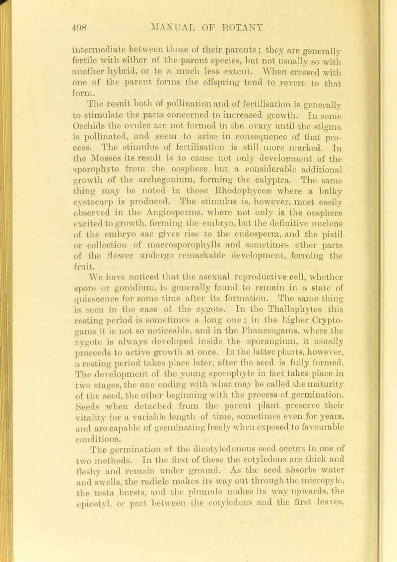 intermediate between those of their parents ; they are generally fertile with either of the parent species, hut not usually so with another hybrid, or to a much less extent. When crossed with one of the parent forms the offspring tend to revert to that form. The result both of pollination and of fertilisation is generally to stimulate the parts concerned to increased growth. In some Orchids the ovules are not formed in the ovary until the stigma is pollinated, and seem to arise in consequence of that pro- cess. The stimulus of fertilisation is still more marked. In the Mosses its result is to cause not only development of the sporophyte from the oosphere but a considerable additional growth of the archegonium, forming the calyptra. The same thing may be noted in those Bhodophycefc where a bulky cystocarp is produced. The stimulus is, however, most easily observed in the Angiosperms, where not only is the oosphere excited to growth, forming the embryo, but the definitive nucleus of the embryo sac gives rise to the endosperm, and the pistil or collection of macrosporophylls and sometimes other parts of the flower undergo remarkable development, forming the fruit. We have noticed that the asexual reproductive cell, whether spore or gonidium, is generally found to remain in a state of quiescence for some time after its formation. The same thing is seen in the case of the zygote. In the Thallophytes this resting period is sometimes a long one ; in the higher Crypto- gams it iR not so noticeable, and in the Phanerogams, where the zygote is always developed inside the sporangium, it usually proceeds to active growth at once. In the latter plants, however, a resting period takes place later, after the seed is fully formed. The development of the young sporophyte in fact takes place in two stages, the one ending with what may be called the maturity of the seed, the other beginning with the process of germination. Seeds when detached from the parent plant preserve their vitality for a variable length of time, sometimes even for years, and are capable of germinating freely when exposed to favourable conditions. The germination of the dicotyledonous seed occurs in one of two methods. In the first of these the cotyledons are thick and fleshy and remain under ground. As the seed absorbs water and swells, the radicle makes its way out through the micropyle, the testa bursts, and the plumule makes its way upwards, the epicotyl, or part between the cotyledons and the first leaves,