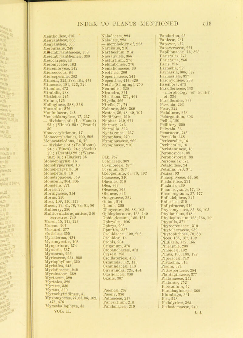 Mentlioide®, 376 Menyanthe®, 366 Meuyanthes, 366 Mercurialis, 248 Milcmbryanthacere, 338 Mesembryautbeme®, 338 Mesocarpe®, 46 Mesomycetes, 103 Micrembrye®, 242 Micrococcus, 84 Microsperm®, 202 Mimosa, 325, 388, 464, 471 Mimose®, 181, 323, 326 Mimulus, 472 Mirabilis, 238 Mistletoe, 245 Milium, 125 Mollugine®, 288, 338 Monarde®, 376 Monimiace®, 243 Monoehlamyde®, 17, 237 — divisions of: (Le Maout) 23 ; (Vines') 25: (Prantl) 30 Monocotyledone®, 17 Monocotyledones, 200, 202 Monocotyledons, 15,16 — divisions of : (Le Maout) 24 ; (Vines) 2*; (Sachs) 29 ; (Prantl) 29 ; (Wann- ing) 31 ; (Engler) 35 Monoepigyme, 16 Monohypogyn®, 16 Mouoperigyn®, 16 Monopetal®, 16 Monotropaee®, 359 Monsonia, 304, 305 Monstera, 221 More®, 250 Moringace®, 314 Morus, 250 Moss, 109, 110,113 Mucor, 39, 41, 76, 78. 81,86 Mulberry, 250 Multiovulat® aquatic®, 210 — terrestres, 240 Musci, 15, 113,123 Muse®, 207 Mustard, 277 Mutisie®, 355 Mycoderma, 434 My corny cetes, 103 Myoporine®, 374 Myosotis, 367 Myosurus, 266 Myricace®, 254, 258 Myriophyllum, 329 Myristica, 243 Myristicacc®, 242 Myrsinace®, 362 Myrtace®, 329 Myrtales, 329 Myrte®, 330 Myrtus, 330 Myxocliytridine®, 41 My xomycetes, 77,83,85,102, 475, 476 Myxothallophyta, 35 VOL. II. Naiadacc®, 224 Naiade®, 225 — morphology of, 225 Narcissus, 210 Narthecium, 214 Nassauvie®, 355 Nasturtium, 276 Nelumbone®, 270 Nemaiionace®, 60 Neottie®, 206 Nepenthacere, 241 Nepenthes, 414, 428 Nettle (Stinging), 250 Neurade®, 320 Nicandra, 371 Nicotiana, 371, 464 Nigella, 266 Nitella, 71, 74 Nolane®, 368, 369 Nostoc, 38, 48, 49, 107 Nudiflor®, 219 Nuphar, 269, 271 Nutmeg, 243 Nuttallia, 322 Nyctagme®, 237 Nymph®a, 270 Nymph®ace®, 269 Nympli®e®, 270 Oak, 257 Oehnace®, 309 Ocymoide®, 377 Ocymum, 377 CEdogonium, 69, 70, 492 Olacace®, 310 Olacales, 310 Olea, 363 Oleace®, 363 Oleine®, 363 Onagrace®, 332 Onion, 214 Ononis, 325 Oomycetes, 86, 88, 103 Ophioglossaee®, 133, 149 Ophioglossnm, 150,151 Opliryde®, 206 Ophrys, 205 Opuntia, 337 Orchidace®, 199, 203 Orchide®, 15 Orchis, 204 Origanum, 376 Orobanchace®, 373 Oryze®, 231 Oscillatorie®, 483 Osmunda, 142, 143 Osmundace®, 140 Ouvirandra, 224, 454 Oxalidace®, 306 Oxalis, 307 P®onc*, 267 P®ony, 396 Pal mace®, 217 I Pancratium, 210 I Pandanace®, 219 Pandorina, 65 Pauice®, 231 Papaver, 272 Papaverace®, 271 Papilionace®, 15, 323 Parietales, 271 Parietaria, 250 Paris, 215 Parmelia, 92 Parnassia, 305, 327 Parnassie®, 327 Parouychie®, 288 Passitiora, 473 Passiflorace®, 333 — morphology of tendrils of, 334 Passiflorales, 333 Pavonia, 293 Pear, 322 Pedaline®, 373 Pelargonium, 303 Pellia, 120 Pellitory, 260 Pelvetia, 53 Pen®ace®, 245 Pereskia,338 Pericoroll®, 16 Peripetal®, 16 Peristamine®, 16 Peronospora, 88 Peronospore®, 88 Personales, 371 Petaloide®, 24 Petunia, 370, 371 Peziza, 93 Pb®ophyce®, 44, 50 Phalaride®, 231 Phalaris, 469 Phanerogam®, 17, 18 Phanerogamia, 37, 177 Philadelphe®, 327 Philesie®, 215 Philydrace®, 216 Pliycomycetes, 83, 86, 103 Phyllanthus, 248 Phylloglossum, 165, 166, 169 Physalis, 371 Phytocrenace®, 310 Phytolaccace®, 239 Phytoplithora, 78, 88 Picea, 185, 187, 192 Pilularia, 152,155 Pineapple, 208 Pinoide®, 192 Pinus, 180, 188, 192 Piperace®, 242 Pistacbia, 314 Pisum, 324 Pittosporace®, 284 Plantaginace®, 377 Platanace®, 252 Platanus, 252 Plocamium, 62 Plumbaginac?®, 360 Plumbago, 361 Poa, 228 Podalyrie®, 325 Podostemace®, 240 L L