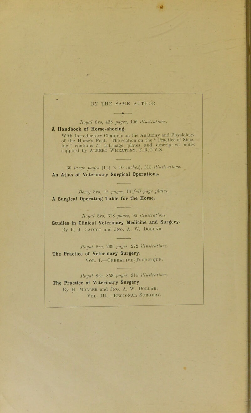 BY THE SAME AUTHOR. ♦ Royal 8ro, 438 pages, 406 illustrations. A Handbook of Horse-shoeing. With Introductory Chapters on the Anatomy and Physiology of the Horse’s Foot. The section on the “ Practice of Shoe- ing” contains 54 full-page plates and descriptive notes supplied by Albert Wheatley, F.R.C.V.S. GO large pages (14J X 10 inches), 315 illustrations. An Atlas of Veterinary Surgical Operations. Demy 8vo, 42 pages, 1G full-page plates. A Surgical Operating Table for the Horse. Royal 8ro, 018 pages, 95 illustrations. Studies in Clinical Veterinary Medicine and Surgery. By P. J. Cadiot and Jno. A. W. Dollar. Royal 8ro, 209 pages, 272 illystrat ions. The Practice of Veterinary Surgery. Vol. I.—Operative-Technique. Royal 8ro, 853 pages, 315 illustrations. The Practice of Veterinary Surgery. By H. MOllek and Jno. A. W. Dollar. Vol. III.—Regional Surgery.