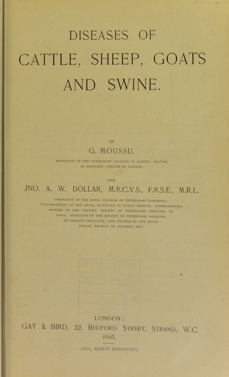 DISEASES OF CATTLE, SHEEP, GOATS AND SWINE. BY G. MOUSSU, PROFESSOR AT THE VETERINARY COLLEGE OF ALFORT ; DOCTOR OF MEDICINE; DOCTOR OF SCIENCE, AND JNO. A. W. DOLLAR, M.R.C.V.S., F.R.S.E., M.R.I., PRESIDENT OF THE ROYAL COLLEGE OF VETERINARY SURGEONS; \ ICE-PRESIDENT OF THE ROYAL INSTITUTE OF PUBLIC HEALTH; CORRESPONDING MEMBER OF THE CENTRAL SOCIETY OF VETERINARY MEDICINE OF PARIS; ASSOCIATE OF THE SOCIETY OF VETERINARY MEDICINE OF BRABANT (BELGIUM); LIFE MEMBER OF THE ROYAL ITALIAN SOCIETY OF HYGIENE, ETC. 4 LONDON: GAY k BIRD, 22, Bedford Street, Strand, W.C. 1905. [ALL RIGHTS RESERVED.]