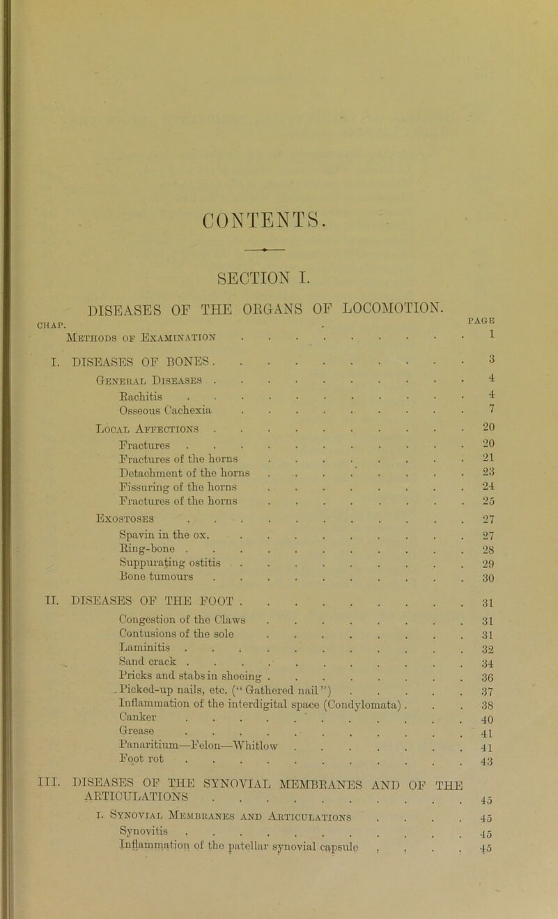 CONTENTS SECTION I. DISEASES OF THE ORGANS OF LOCOMOTION. CHAP. . PAaR Methods of Examination 1 I. DISEASES OF BONES 3 General Diseases I Rachitis I Osseous Cachexia ......... 7 Local Affections 20 Fractures 20 Eractures of the horns ........ 21 Detachment of the horns 23 Fissuring of the horns 24 Fractures of the horns ........ 25 Exostoses . 27 Spavin in the ox. . 27 Ring-bone ........... 28 Suppurating ostitis 29 Bone tumours .......... 30 II. DISEASES OF TIIE FOOT 31 Congestion of the Claws .31 Contusions of the sole 31 Laminitis 32 Sand crack ........... 34 Fricks and stabs in shoeing 36 .Picked-up nails, etc. (“ Gathered nail”) 37 Inflammation of the interdigital space (Condylomata)... 38 Canker ....... .... 40 Grease Panaritium—Felon—Whitlow 41 Foot rot ........... 43 III. DISEASES OF THE SYNOVIAL MEMBRANES AND OF THE ARTICULATIONS i. Synovial Membranes and Articulations .... 45 Synovitis Inflammation of the patellar synovial CRpsulp , . . . -fo