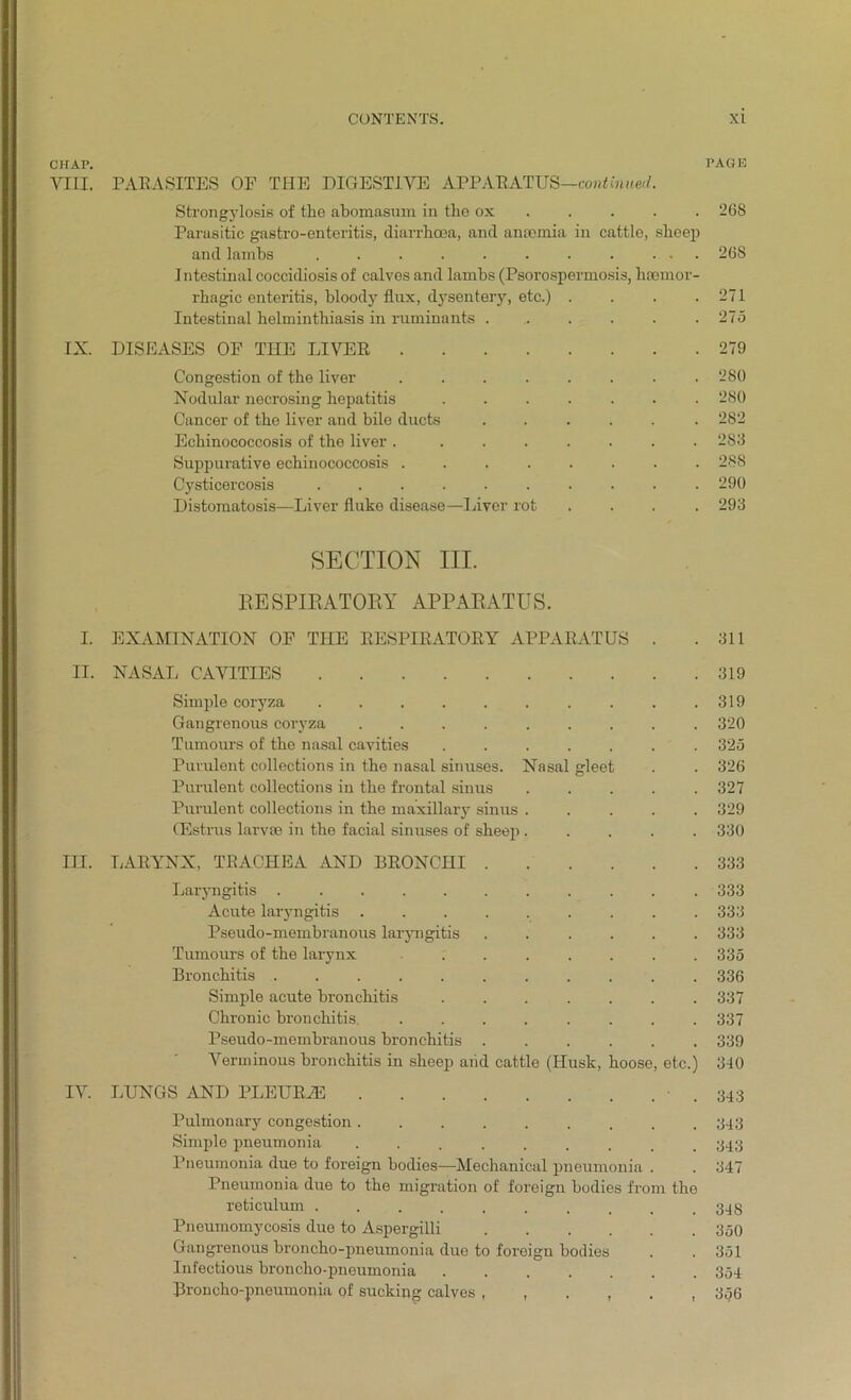 CHAP. PAGE VIII. PARASITES OF THE DIGESTIVE APPARATUS—continue'!. Strongylosis of the abomasum in the ox 26S Parasitic gastro-enteritis, diarrhoea, and anaemia in cattle, sheep and lambs . . . . . . . . ... 268 Intestinal coccidiosis of calves and lambs (Psorospermosis, haemor- rhagic enteritis, bloody flux, dysentery, etc.) . . . .271 Intestinal helminthiasis in ruminants 275 IX. DISEASES OF THE LIVER 279 Congestion of the liver 280 Nodular necrosing hepatitis 280 Cancer of the liver and bile ducts ...... 282 Echinococcosis of the liver . ....... 283 Suppurative echinococcosis ........ 288 Cysticercosis .......... 290 Distomatosis—Liver fluke disease—Liver rot .... 293 SECTION III. RESPIRATORY APPARATUS. I. EXAMINATION OF THE RESPIRATORY APPARATUS . .311 II. NASAL CAVITIES 319 Simple coryza 319 Gangrenous coryza 320 Tumours of the nasal cavities ....... 325 Purulent collections in the nasal sinuses. Nasal gleet . . 326 Purulent collections in the frontal sinus 327 Purulent collections in the maxillary sinus ..... 329 GEstrus larvae in the facial sinuses of sheep 330 III. LARYNX, TRACHEA AND BRONCHI 333 Laryngitis ........... 333 Acute laryngitis ......... 333 Pseudo-membranous laryngitis 333 Tumours of the larynx ....... 335 Bronchitis 336 Simple acute bronchitis ....... 337 Chronic bronchitis. 337 Pseudo-membranous bronchitis 339 Verminous bronchitis in sheep and cattle (Husk, hoose, etc.) 310 IV. LUNGS AND PLEUR2E .343 Pulmonary congestion . . . . . . . . .343 Simple pneumonia ......... 343 Pneumonia due to foreign bodies—Mechanical pneumonia . . 347 Pneumonia due to the migration of foreign bodies from the reticulum Pneumomycosis due to Aspergilli 350 Gangrenous broncho-pneumonia due to foreign bodies . .351 Infectious broncho-pneumonia 354 Broncho-pneumonia of sucking calves 356