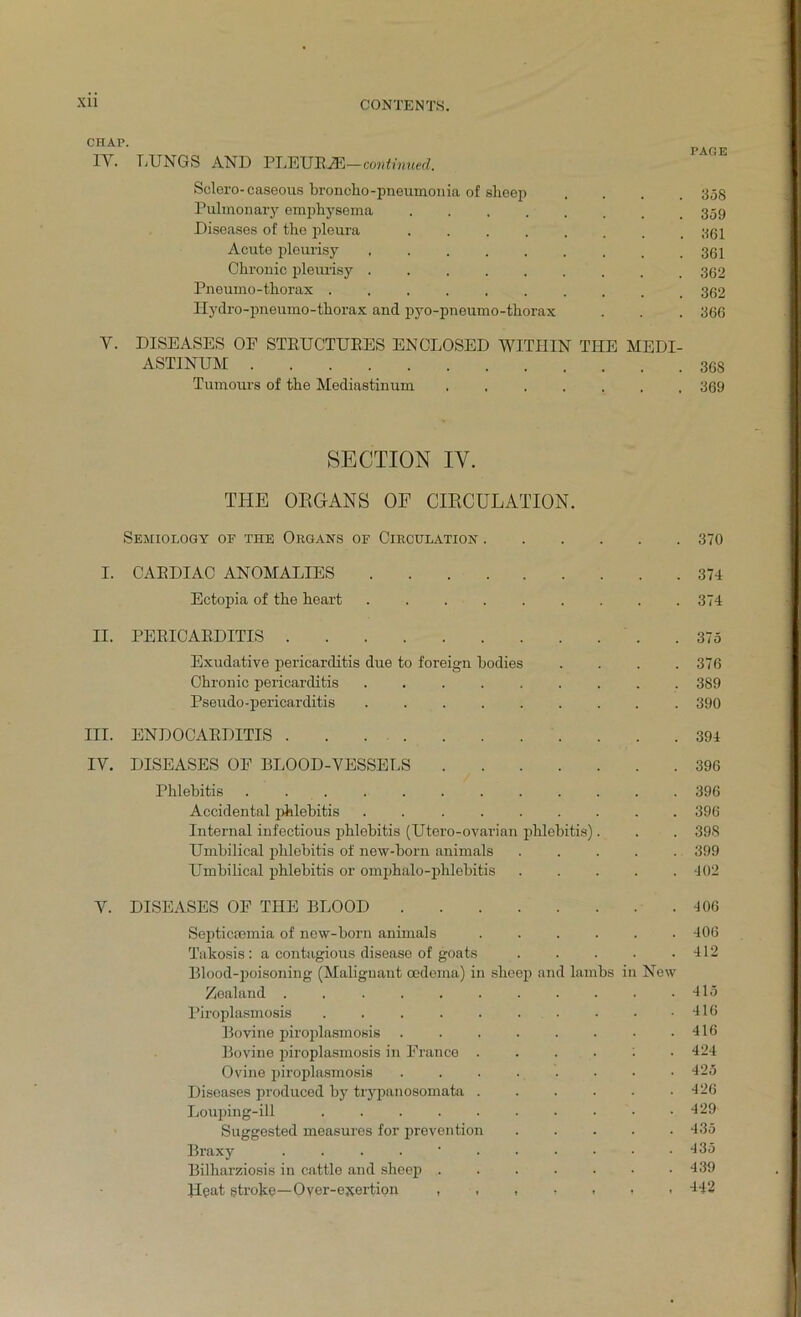 CHAP' PAGE IY. LUNGS AND PLEUR2E—continued, Sclero-caseous broncho-pneumonia of slieep .... 358 Pulmonary emphysema Diseases of the pleura ........ 361 Acute pleurisy 361 Chronic pleurisy Pneumo-thorax .......... 362 Hydro-pneumo-thorax and pyo-pneumo-thorax . . . 366 Y. DISEASES OF STRUCTURES ENCLOSED WITHIN THE MEDI- ASTINUM 368 Tumours of the Mediastinum 369 SECTION IY. THE ORGANS OF CIRCULATION. Semiology of the Organs of Circulation 370 I. CARDIAC ANOMALIES 374 Ectopia of the heart 374 II. PERICARDITIS 375 Exudative pericarditis due to foreign bodies . . . .376 Chronic pericarditis 389 Pseudo-pericarditis ......... 390 III. ENDOCARDITIS 394 IV. DISEASES OF BLOOD-VESSELS 396 Phlebitis ............ 396 Accidental phlebitis 396 Internal infectious phlebitis (Utero-ovarian phlebitis). . . 39S Umbilical phlebitis of new-born animals ..... 399 Umbilical phlebitis or omphalo-phlebitis 402 V. DISEASES OF THE BLOOD 406 Septicaemia of new-born animals ...... 406 Takosis: a contagious disease of goats . . . . .412 Blood-poisoning (Malignant oedema) in sheep and lambs in New Zealand . . . . . . . . . . .415 Piroplasmosis . . . . . . . . .416 Bovine piroplasmosis . . . . . . • .416 Bovine piroplasmosis in France ....;. 424 Ovine piroplasmosis ........ 425 Diseases produced by trypanosomata 426 Louping-ill . . . . . . • • • .429 Suggested measures for prevention 435 Braxy 435 Bilharziosis in cattle and sheep ....... 439 Heat gtroke—Oyer-exertion ,,,,,,, 442