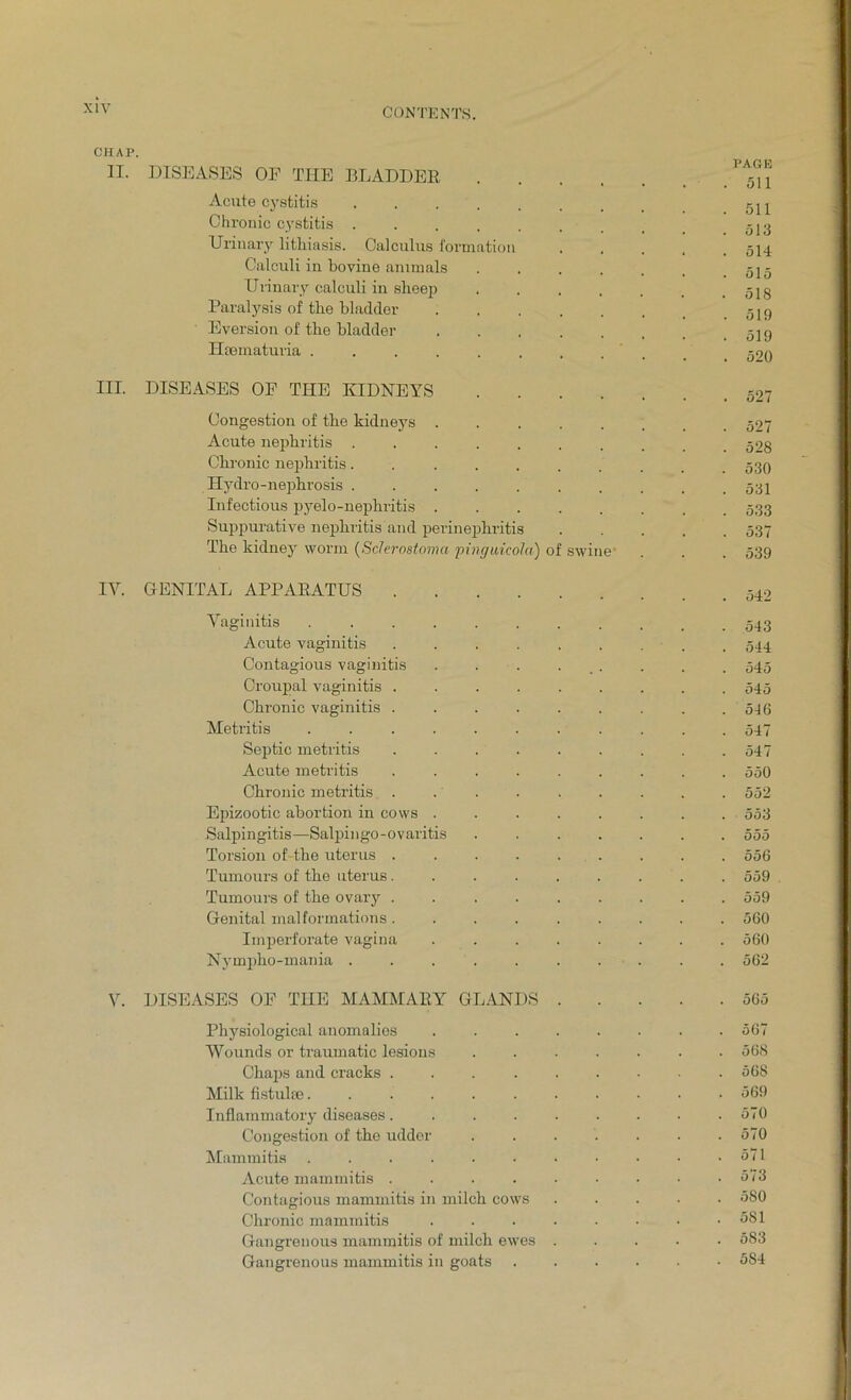 CHAP. II. III. IY. DISEASES OF THE BLADDER Acute cystitis Chronic cystitis . Urinary lithiasis. Calculus formation Calculi in bovine animals Urinary calculi in sbeep Paralysis of the bladder Eversion of the bladder Hrematuria . DISEASES OP THE KIDNEYS .... Congestion of the kidneys Acute nephritis ....... Chronic nephritis....... Hydro-nephrosis ....... Infectious pyelo-nephritis ..... Suppurative nephritis and perinephritis The kidney worm (ScJerostoma pinguicola) of swine GENITAL APPARATUS .... Vaginitis ...... Acute vaginitis .... Contagious vaginitis Croupal vaginitis .... Chronic vaginitis .... Metritis ...... Septic metritis .... Acute metritis .... Chronic metritis .... Epizootic abortion in cows . Salpingitis—Salpingo-ovaritis Torsion of-the uterus .... Tumours of the uterus.... Tumours of the ovary .... Genital malformations .... Imperforate vagina Nympho-mania ..... DISEASES OF THE MAMMARY GLANDS Physiological anomalies Wounds or traumatic lesions Chaps and cracks .... Milk fistuke...... Inflammatory diseases.... Congestion of the udder Mammitis ...... Acute mammitis .... Contagious mammitis in milch cows Chronic mammitis Gangrenous mammitis of milch ewes Gangrenous mammitis in goats PAGE 511 511 513 514 515 518 519 519 520 527 527 528 530 531 533 537 539 542 543 544 545 545 546 547 547 550 552 553 555 556 559 559 560 560 562 565 567 568 568 569 570 570 571 573 580 581 583 554