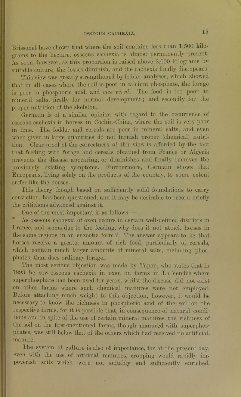 Brissonet have shown that where the soil contains less than 1,500 kilo- grams to the hectare, osseous cachexia is almost permanently present. As soon, however, as this proportion is raised above 2,000 kilograms by suitable culture, the losses diminish, and the cachexia finally disappears. This view was greatly strengthened by fodder analyses, which showed that in all cases where the soil is poor in calcium phosphate, the forage is poor in phosphoric acid, and vice versa. The food is too poor in mineral salts, firstly for normal development; and secondly for the proper nutrition of the skeleton. Germain is of a similar opinion with regard to the occurrence of osseous cachexia in horses in Cochin-China, where the soil is very poor in lime. The fodder and cereals are poor in mineral salts, and even when given in large quantities do not furnish proper (chemical) nutri- tion. Clear proof of the correctness of this view is afforded by the fact that feeding with forage and cereals obtained from France or Algeria prevents the disease appearing, or diminishes and finally removes the previously existing symptoms. Furthermore, Germain shows that Europeans, living solely on the products of the country, to some extent suffer like the horses. This theory though based on sufficiently solid foundations to carry conviction, has been questioned, and it may be desirable to record briefly the criticisms advanced against it. One of the most important is as follows:— As osseous cachexia of oxen occurs in certain well-defined districts in France, and seems due to the feeding, why does it not attack horses in the same regions in an enzootic form ? The answer appears to be that horses receive a greater amount of rich food, particularly of cereals, which contain much larger amounts of mineral salts, including phos- phates, than does ordinary forage. The most serious objection was made by Tapon, who states that in 1893 he saw osseous cachexia in oxen on farms in La Vendee where superphosphate had been used for years, whilst the disease did not exist on other farms where such chemical manures were not empLoyed. Before attaching much weight to this objection, however, it would be necessary to know the richness in phosphoric acid of the soil on the respective farms, for it is possible that, in consequence of natural condi- tions and in spite of the use of certain mineral manures, the richness of the soil on the first-mentioned farms, though manured with superphos- phates, was still below that of the others which had received no artificial, manure. The system of culture is also of importance, for at the present day, even with the use of artificial manures, cropping would rapidly im- poverish soils which were not suitably and sufficiently enriched.