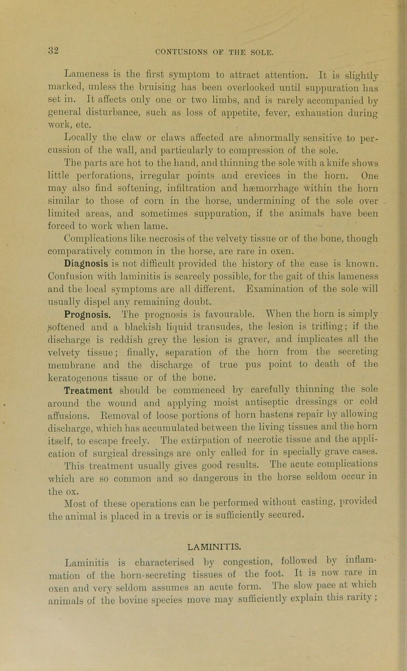 Lameness is the first symptom to attract attention. It is slightly marked, unless the bruising has been overlooked until suppuration has set in. It affects only one or two limbs, and is rarely accompanied by general disturbance, such as loss of appetite, fever, exhaustion during work, etc. Locally the claw or claws affected are abnormally sensitive to per- cussion of the wall, and particularly to compression of the sole. The parts are hot to the hand, and thinning the sole with a knife shows little perforations, irregular points and crevices in the horn. One may also find softening, infiltration and haemorrhage within the horn similar to those of corn in the horse, undermining of the sole over limited areas, and sometimes suppuration, if the animals have been forced to work when lame. Complications like necrosis of the velvety tissue or of the hone, though comparatively common in the horse, are rare in oxen. Diagnosis is not difficult provided the history of the case is known. Confusion with laminitis is scarcely possible, for the gait of this lameness and the local symptoms are all different. Examination of the sole will usually dispel any remaining doubt. Prognosis. The prognosis is favourable. When the horn is simply softened and a blackish liquid transudes, the lesion is trifling; if the discharge is reddish grey the lesion is graver, and implicates all the velvety tissue; finally, separation of the horn from the secreting membrane and the discharge of true pus point to death of the keratogenous tissue or of the bone. Treatment should be commenced by carefully thinning the sole around the wound and applying moist antiseptic dressings or cold affusions. Eemoval of loose portions of horn hastens repair by allowing discharge, which has accumulated between the living tissues and the horn itself, to escape freely. The extirpation of necrotic tissue and the appli- cation of surgical dressings are only called for in specially grave cases. This treatment usually gives good results. The acute complications which are so common and so dangerous in the horse seldom occur in the ox. Most of these operations can be performed without casting, provided the animal is placed in a trevis or is sufficiently secured. LAMINITIS. Laminitis is characterised by congestion, followed by inflam- mation of the horn-secreting tissues of the foot. It is now rare in oxen and very seldom assumes an acute form. The slow pace at which animals of the bovine species move may sufficiently explain this rarity ;
