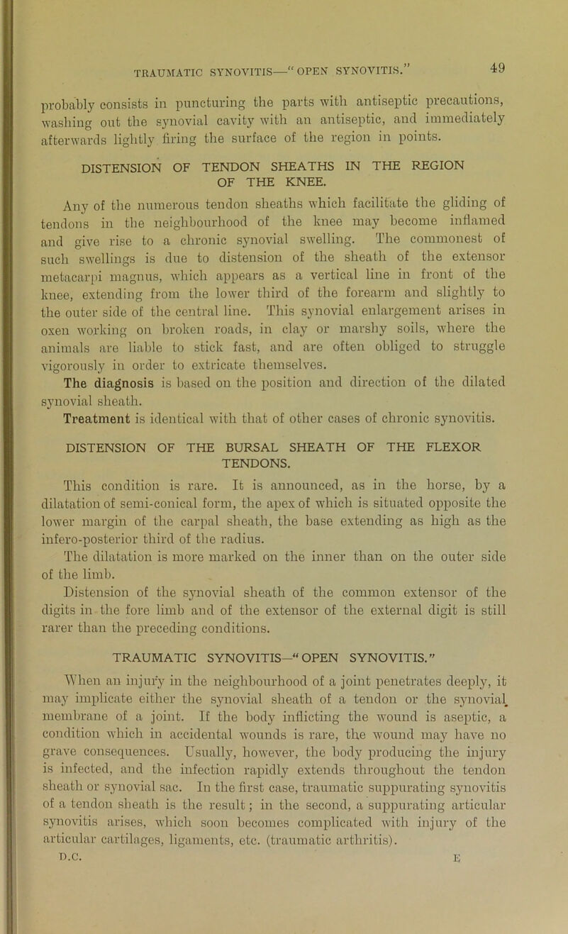 TRAUMATIC SYNOVITIS OPEN SYNOVITIS. yy probably consists in puncturing the parts with antiseptic precautions, washing out the synovial cavity with an antiseptic, and immediately afterwards lightly firing the surface of the region in points. DISTENSION OF TENDON SHEATHS IN THE REGION OF THE KNEE. Any of the numerous tendon sheaths which facilitate the gliding of tendons in the neighbourhood of the lmee may become inflamed and give rise to a chronic synovial swelling. The commonest of such swellings is due to distension of the sheath of the extensor metacarpi magnus, which appears as a vertical line in front of the knee, extending from the lower third of the forearm and slightly to the outer side of the central line. This synovial enlargement arises in oxen working on broken roads, in clay or marshy soils, where the animals are liable to stick fast, and are often obliged to struggle vigorously in order to extricate themselves. The diagnosis is based on the position and direction of the dilated synovial sheath. Treatment is identical with that of other cases of chronic synovitis. DISTENSION OF THE BURSAL SHEATH OF THE FLEXOR TENDONS. This condition is rare. It is announced, as in the horse, by a dilatation of semi-conical form, the apex of which is situated opposite the lower margin of the carpal sheath, the base extending as high as the infero-posterior third of the radius. The dilatation is more marked on the inner than on the outer side of the limb. Distension of the synovial sheath of the common extensor of the digits in the fore limb and of the extensor of the external digit is still rarer than the preceding conditions. TRAUMATIC SYNOVITIS— OPEN SYNOVITIS. When an injury in the neighbourhood of a joint penetrates deeply, it may implicate either the synovial sheath of a tendon or the synovial, membrane of a joint. If the body inflicting the wound is aseptic, a condition which in accidental wounds is rare, the wound may have no grave consequences. Usually, however, the body producing the injury is infected, and the infection rapidly extends throughout the tendon sheath or synovial sac. In the first case, traumatic suppurating synovitis of a tendon sheath is the result; in the second, a suppurating articular synovitis arises, which soon becomes complicated with injury of the articular cartilages, ligaments, etc. (traumatic arthritis). D.C. E