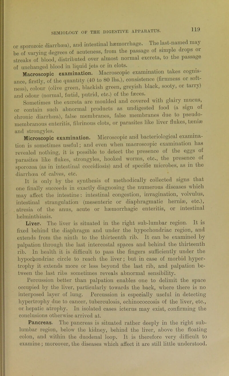 or sporozoic diarrhoea), and intestinal haemorrhage. The last-named may be of varying degrees of acuteness, from the passage of simple drops or streaks of blood, distributed over almost normal excreta, to the passage of unchanged blood in liquid jets or in clots. Macroscopic examination. Macroscopic examination takes cognis- ance, firstly, of the quantity (40 to 80 lbs.), consistence (firmness or soft- ness), colour (olive green, blackish green, greyish black, sooty, or tarry) and odour (normal, foetid, putrid, etc.) of the faeces. Sometimes the excreta are moulded and covered with glairy mucus, or contain such abnormal products as undigested food (a sign of chronic diarrhoea), false membranes, false membranes due to pseudo- membranous enteritis, fibrinous clots, or parasites like liver flukes, taeniae and strongyles. Microscopic examination. Microscopic and bacteriological examina- tion is sometimes useful; and even when macroscopic examination has revealed nothing, it is possible to detect the presence of the eggs of parasites like flukes, strongyles, hooked worms, etc., the presence of sporozoa (as in intestinal coccidiosis) and of specific microbes, as in the diarrhoea of calves, etc. It is only by the synthesis of methodically collected signs that one finally succeeds in exactly diagnosing the numerous diseases which may affect the intestine: intestinal congestion, invagination, volvulus, intestinal strangulation (mesenteric or diaphragmatic hernise, etc.), . atresia of the anus, acute or haemorrhagic enteritis, or intestinal helminthiasis. Liver. The liver is situated in the right sub-lumbar region. It is fixed behind the diaphragm and under the hypochondriac region, and extends from the ninth to the thirteenth rib. It can be examined by palpation through the last intercostal spaces and behind the thirteenth rib. In health it is difficult to pass the fingers sufficiently under the hypochondriac circle to reach the liver; but in case of morbid hyper- trophy it extends more or less beyond the last rib, and palpation be- tween the last ribs sometimes reveals abnormal sensibility. Percussion better than palpation enables one to delimit the space occupied by the liver, particularly towards the back, where there is no interposed layer of lung. Percussion is especially useful in detecting hypertrophy due to cancer, tuberculosis, echinococcosis of the liver, etc., or hepatic atrophy. In isolated cases icterus may exist, confirming the conclusions otherwise arrived at. Pancreas. The pancreas is situated rather deeply in the right sub- lumbar region, below the kidney, behind the liver, above the floating colon, and within the duodenal loop. It is therefore very difficult to examine; moreover, the diseases which affect it are still little understood.