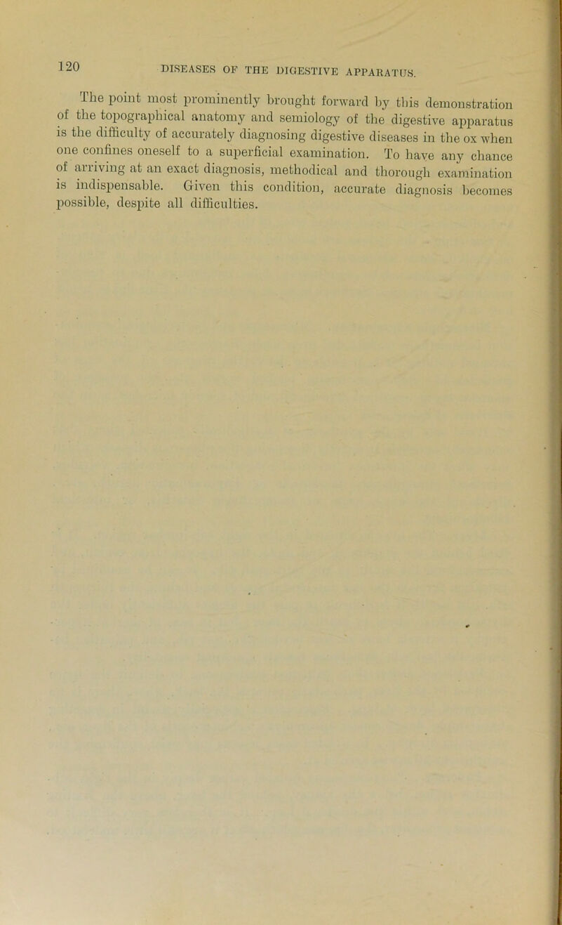 The point most prominently brought forward by this demonstration of the topogiapliical anatomy and semiology of the digestive apparatus is the difficulty of accurately diagnosing digestive diseases in the ox when one confines oneself to a superficial examination. To have any chance of ailiving at an exact diagnosis, methodical and thorough examination is indispensable. Given this condition, accurate diagnosis becomes possible, despite all difficulties.