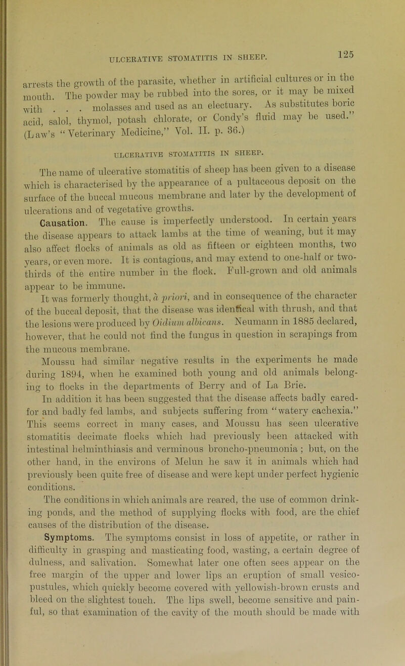 ULCERATIVE STOMATITIS IN SHEEP. arrests the growth of the parasite, whether in artificial cultures or in the mouth. The powder may he rubbed into the sores, or it may be mixed _ , molasses and used as an electuary. As substitutes boiic acid, salol, thymol, potash chlorate, or Condy’s fluid may be used. (Law’s “Veterinary Medicine,” Vol. II. p. 36.) ULCERATIVE STOMATITIS IN SHEEP. The name of ulcerative stomatitis of sheep has been given to a disease which is characterised by the appearance of a pultaceous deposit on the surface of the buccal mucous membrane and later by the development of ulcerations and of vegetative growths. Causation. The cause is imperfectly understood. In certain years the disease appears to attack lambs at the time of weaning, but it may also affect flocks of animals as old as fifteen or eighteen months, two years, or even more. It is contagious, and may extend to one-half oi two- thirds of the entire number in the flock. Lull-grown and old animals appear to be immune. It w7as formerly thought, a priori, and in consequence of the character of the buccal deposit, that the disease w-as identical with thrush, and that the lesions were produced by Oidium albicans. Neumann in 1885 declared, however, that he could not find the fungus in question in scrapings from the mucous membrane. Moussu had similar negative results in the experiments he made during 1894, when he examined both young and old animals belong- ing to flocks in the departments of Berry and of La Brie. In addition it has been suggested that the disease affects badly cared- for and badly fed lambs, and subjects suffering from “v'atery cachexia.” This seems correct in many cases, and Moussu has seen ulcerative stomatitis decimate flocks which had previously been attacked with intestinal helminthiasis and verminous broncho-pneumonia ; but, on the other hand, in the environs of Melun he saw it in animals which had previously been quite free of disease and were kept under perfect hygienic conditions. The conditions in which animals are reared, the use of common drink- ing ponds, and the method of supplying flocks with food, are the chief causes of the distribution of the disease. Symptoms. The symptoms consist in loss of appetite, or rather in difficulty in grasping and masticating food, wasting, a certain degree of dulness, and salivation. Somewhat later one often sees appear on the free margin of the upper and low'er lips an eruption of small vesico- pustules, which quickly become covered with yellowish-brown crusts and bleed on the slightest touch. The lips swell, become sensitive and pain- ful, so that examination of the cavity of the mouth should be made with