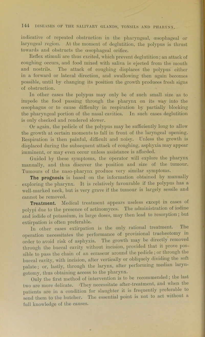 indicative of repeated obstruction in the pharyngeal, oesophageal or laryngeal region. At the moment of deglutition, the polypus is thrust towards and obstructs the oesophageal orifice. Reflex stimuli are thus excited, which prevent deglutition; an attack of coughing occurs, and food mixed with saliva is ejected from the mouth and nostrils. The attack of coughing displaces the polypus either in a forward or lateral direction, and swallowing then again becomes possible, until by changing its position the growth produces fresh signs of obstruction. In other cases the polypus may only be of such small size as to impede the food passing through the pharynx on its way into the oesophagus or to cause difficulty in respiration by partially blocking the pharyngeal portion of the nasal cavities. In such cases deglutition is only checked and rendered slowTer. Or again, the pedicle of the polypus may be sufficiently long to allow the growth at certain moments to fall in front of the laryngeal opening. Respiration is then painful, difficult and noisy. Unless the growth is displaced during the subsequent attack of coughing, asphyxia may appear imminent, or may even occur unless assistance is afforded. Guided by these symptoms, the operator will explore the pharynx manually, and thus discover the position and size of the tumour. Tumours of the naso-pharynx produce very similar symptoms. The prognosis is based on the information obtained by manually exploring the pharynx. It is relatively favourable if the polypus has a well-marked neck, but is very grave if the tumour is largely sessile and cannot be removed. Treatment. Medical treatment appears useless except in cases of polypi due to the presence of aetinomyces. The administration of iodine and iodide of potassium, in large doses, may then lead to resorption; but extirpation is often preferable. In other cases extirpation is the only rational treatment. The operation necessitates the performance of provisional tracheotomy in order to avoid risk of asphyxia. The growth may be directly removed through the buccal cavity without incision, provided that it prove pos- sible to pass the chain of an ecraseur around the pedicle; or thiougli the buccal cavity, with incision, after vertically or obliquely dividing tbe soft palate; or, lastly, through the larynx, after performing median laryn- gotomy, thus obtaining access to the pharynx. Only the first method of intervention is to be recommended; the last two are more delicate. 'They necessitate after-treatment, and when the patients are in a condition for slaughter it is frequently preferable to send them to the butcher. The essential point is not to act without a full knowledge of the causes.