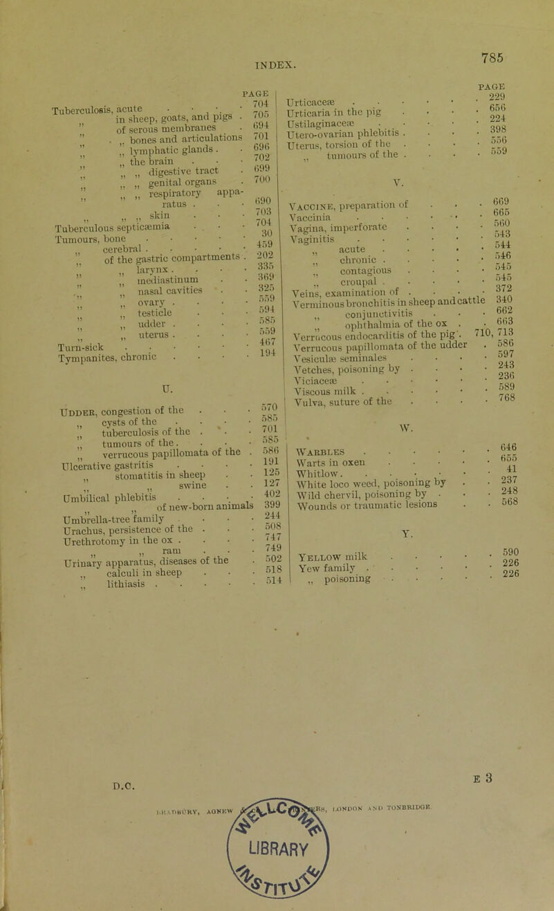 Tuberculosis, acute • • •. in sheep, goats, and pigs . of serous membranes ■ bones and articulations !, lymphatic glands. „ the brain „ „ digestive tract „ „ genital organs „ „ respiratory appa- ratus „ „ skin Tuberculous septicaemia Tumours, bone cerebral . of the gastric compartments „ larynx . ” u mediastinum nasal cavities  ovary . „ testicle „ udder . ” ’ „ uterus . n ” Turn-sick Tympanites, chronic U. Udder, congestion of the „ cysts of the . • „ tuberculosis of the . tumours of the. verrucous papillomata of the Ulcerative gastritis „ stomatitis in sheep „ .,, swine • Umbilical phlebitis •. „ of new-born animal Umbrella-tree family Urachus, persistence of the . Urethrotomy in the ox . „ i) ram Urinary apparatus, diseases of the „ calculi in sheep lithiasis . PAGE . 704 , 705 094 701 696 702 699 700 690 703 704 30 459 •202 335 369 325 559 594 585 559 467 194 Urticaceae Urticaria in the pig Ustilaginaceae Utero-ovarian phlebitis Uterus, torsion of the tumours of the V. Vaccine, preparation of Vaccinia Vagina, imperforate Vaginitis „ acute „ chronic . „ contagious „ croupal • Veins, examination of Verminous bronchit is in sheep and „ conjunctivitis „ ophthalmia of the ox Verrucous endocarditis of the pig Verrucous papillomata of the udde Vesicuhe seminales Vetches, poisoning by Viciaceie Viscous milk . Vulva, suture of the W. Warbles . Warts in oxen Whitlow. White loco weed, poisoning by I Wild chervil, poisoning by . Wounds or traumatic lesions Yellow milk Yew family . „ poisoning attl 710 PAGE 229 656 224 398 556 559 669 665 560 543 544 546 545 545 372 340 662 663 ,713 586 597 243 236 589 768 646 655 41 237 248 568 590 226 226