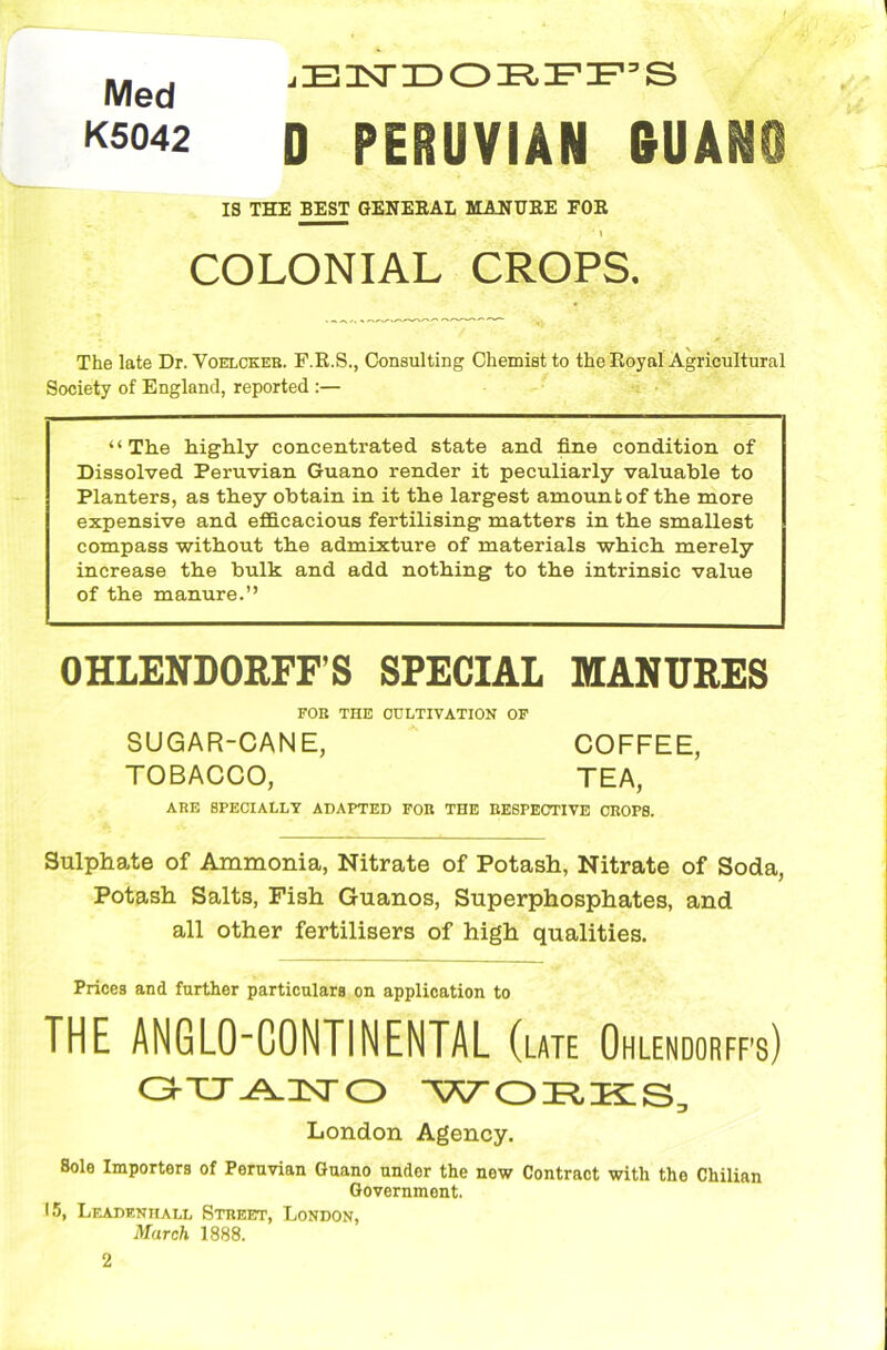 Med K5042 jEISTDO:RFFS D PERUVIAN GUAM IS THE BEST GENERAL MANURE FOR . * 1 COLONIAL CROPS. The late Dr. Voelcker. F.R.S., Consulting Chemist to the Royal Agricultural Society of England, reported :— “The highly concentrated, state and fine condition of Dissolved Peruvian Guano render it peculiarly valuable to Planters, as they obtain in it the largest amount of the more expensive and efficacious fertilising matters in the smallest compass without the admixture of materials which merely increase the bulk and add nothing to the intrinsic value of the manure.” OHLENDORFF’S SPECIAL MANURES FOB THE CULTIVATION OF SUGAR-CANE, COFFEE, TOBACCO, TEA, ARE SPECIALLY ADAPTED FOB THE RESPECTIVE CROPS. Sulphate of Ammonia, Nitrate of Potash, Nitrate of Soda, Potash Salts, Fish Guanos, Superphosphates, and all other fertilisers of high qualities. Prices and further particulars on application to THE ANGLO-CONTINENTAL (late Ohlendorff’s) OTT-A-Hsro WORKS, London Agency. Sole Importers of Peruvian Guano under the new Contract with the Chilian Government. 15, Leadenhall Street, London, March 1888.