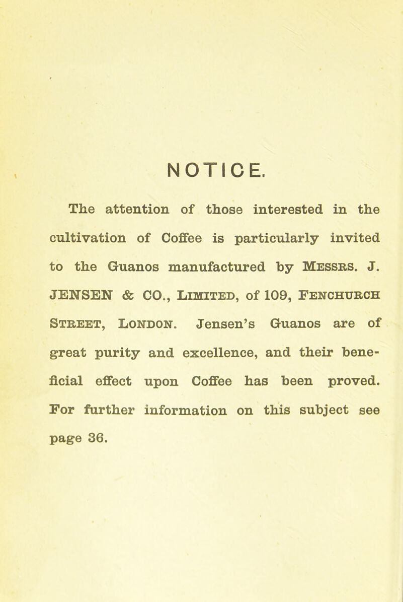 NOTICE. The attention of those interested in the cultivation of Coffee is particularly invited to the Guanos manufactured hy Messrs. J. JENSEN & CO., Limited, of 109, Fenchurch Street, London. Jensen’s Guanos are of great purity and excellence, and their bene- ficial effect upon Coffee has been proved. For further information on this subject see page 36.