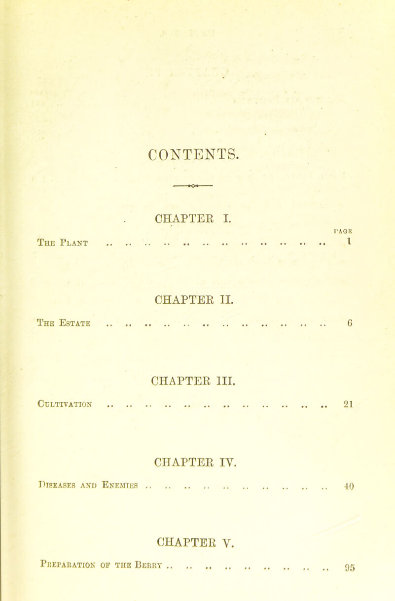 CONTENTS. CHAPTER I. PAGE The Plant I CHAPTER II. The Estate 6 CHAPTER III. Cultivation 21 CHAPTER IY. Diseases and Enemies 40 CHAPTER Y. Preparation of the Berry 95