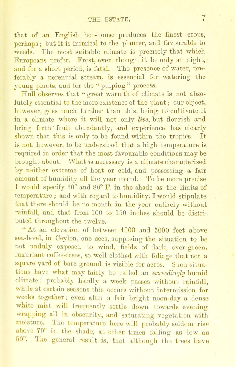 that of an English hot-honse produces the finest crops, perhaps; hut it is inimical to the planter, and favourable to weeds. The most suitable climate is precisely that which Europeans prefer. Frost, even though it be only at night, and for a short period, is fatal. The presence of water, pre- ferably a perennial stream, is essential for watering the young plants, and for the “ pulping ” process. Hull observes that “ great warmth of climate is not abso- lutely essential to the mere existence of the plant; our object, however, goes much further than this, being to cultivate it in a climate where it will not only live, but flourish and bring forth fruit abundantly, and experience has clearly shown that this is only to be found within the tropics. It is not, however, to be understood that a high temperature is recjuired in order that the most favourable conditions may be brought about. What is necessary is a climate characterised by neither extreme of heat or cold, and possessing a fair amount of humidity all the year round. To be more precise I would specify 60° and 80° F. in the shade as the limits of temperature ; and with regard to humidity, I would stipulate that there should be no month in the year entirely without rainfall, and that from 100 to 150 inches should be distri- buted throughout the twelve. “ At an elevation of between 4000 and 5000 feet above sea-level, in Ceylon, one sees, supposing the situation to be not unduly exposed to wind, fields of dark, ever-green, luxuriant coffee-trees, so well clothed with foliage that not a square yard of bare ground is visible for acres. Such situa- tions have what may fairly be called an exceedingly humid climate: probably hardly a weok passes without rainfall, while at certain seasons this occurs without intermission for weeks together; even after a fair bright noon-day a dense white mist will frequently settlo down towards evening wrapping all in obscurity, and saturating vegotation with moisture. The temperature hero will probably seldom rise above 70° in the shade, at other times falling as low as 59 . 1 ho general result is, that although the trees have