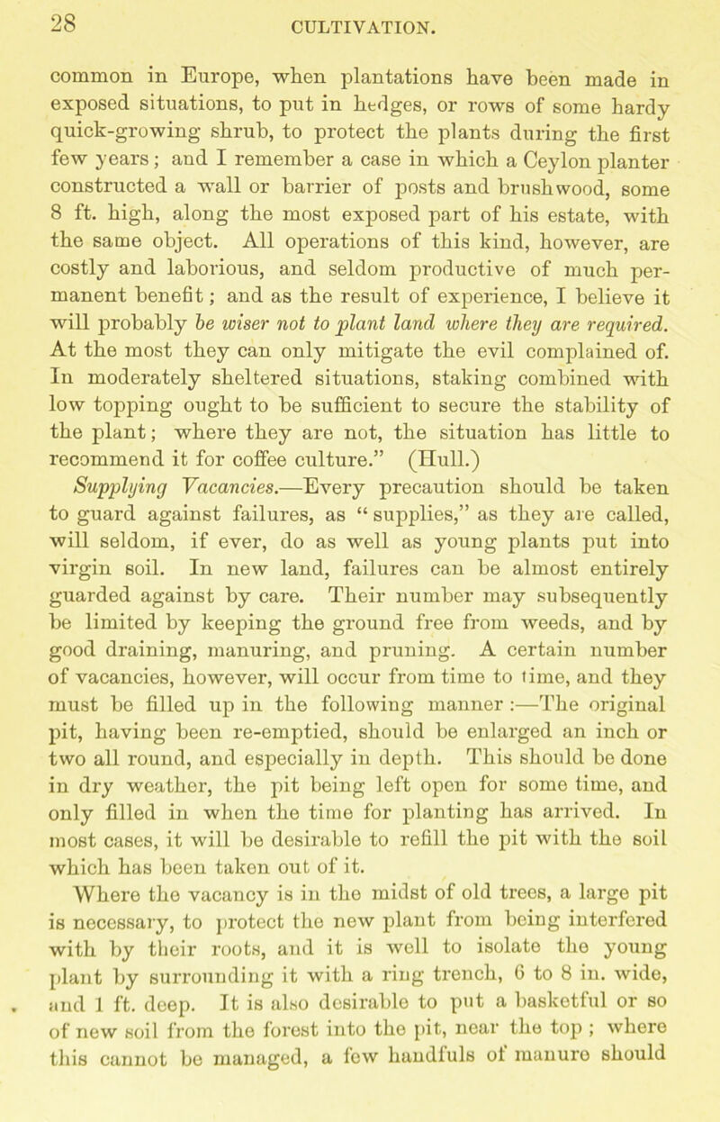 common in Europe, when plantations have been made in exposed situations, to put in hedges, or rows of some hardy quick-growing shrub, to protect the plants during the first few years ; and I remember a case in which a Ceylon planter constructed a wall or barrier of posts and brushwood, some 8 ft. high, along the most exposed part of his estate, with the same object. All operations of this kind, however, are costly and laborious, and seldom productive of much per- manent benefit; and as the result of experience, I believe it will probably be wiser not to plant land where they are required. At the most they can only mitigate the evil complained of. In moderately sheltered situations, staking combined with low topping ought to be sufficient to secure the stability of the plant; where they are not, the situation has little to recommend it for coffee culture.” (Hull.) Supplying Vacancies.—Every precaution should be taken to guard against failures, as “ supplies,” as they are called, will seldom, if ever, do as well as young plants put into virgin soil. In new land, failures can be almost entirely guarded against by care. Their number may subsequently be limited by keeping the ground free from weeds, and by good draining, manuring, and pruning. A certain number of vacancies, however, will occur from time to time, and they must be filled up in the following manner :—The original pit, having been re-emptied, should be enlarged an inch or two all round, and especially in depth. This should be done in dry weather, the pit being left open for some time, and only filled in when the time for planting has arrived. In most cases, it will be desirable to refill the pit with the soil which has been taken out of it. Where the vacancy is in the midst of old trees, a large pit is necessary, to protect the new plant from being interfered with by their roots, and it is well to isolate the young plant by surrounding it with a ring trench, 6 to 8 in. wide, and 1 ft. deep. It is also desirable to put a basketful or so of new soil from the forest into the pit, near the top ; where this cannot be managed, a few handfuls of manure should