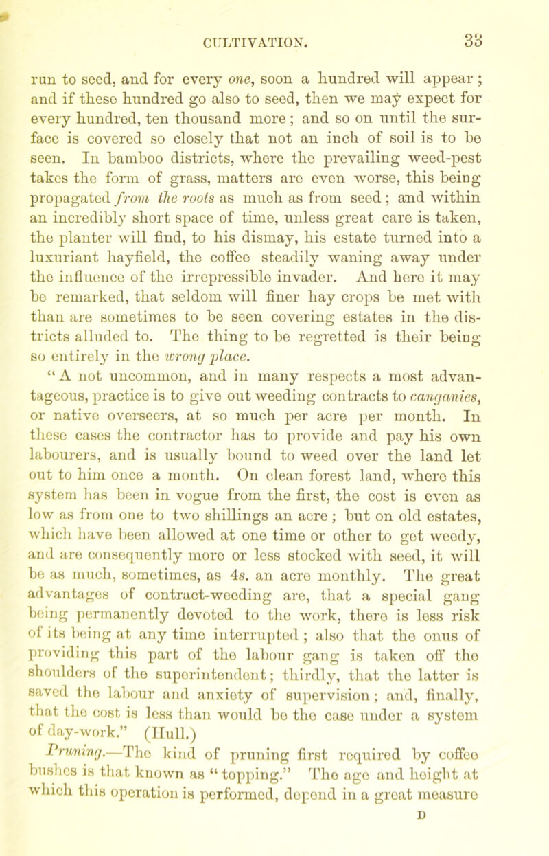 * CULTIVATION. 33 ran to seed, and for every one, soon a hundred will appear ; and if these hundred go also to seed, then we may expect for every hundred, ten thousand more ; and so on until the sur- face is covered so closely that not an inch of soil is to he seen. In bamboo districts, where the prevailing weed-pest takes the form of grass, matters are even worse, this being propagated from the roots as much as from seed; and within an incredibly short space of time, unless great care is taken, the planter Avill find, to his dismay, his estate turned into a luxuriant hayfield, the coffee steadily waning away under the influence of the irrepressible invader. And here it may be remarked, that seldom will finer hay crops be met with than are sometimes to be seen covering estates in the dis- tricts alluded to. The thing to be regretted is their being so entirely in the ivrong place. “ A not uncommon, and in many respects a most advan- tageous, practice is to give out weeding contracts to canganies, or native overseers, at so much per acre per month. In these cases the contractor has to provide and pay his own labourers, and is usually bound to weed over the land let out to him once a month. On clean forest land, where this system has been in vogue from the first, the cost is even as low as from one to two shillings an acre; but on old estates, which have been allowed at one time or other to get weedy, and are consequently more or less stocked with seed, it will be as much, sometimes, as 4s. an acre monthly. The great advantages of contract-weeding are, that a special gang being permanently dovoted to tho work, there is less risk of its being at any time interrupted ; also that tho onus of providing this part of tho labour gang is taken oft’ tho shoulders of the superintendent; thirdly, that tho latter is saved the labour and anxioty of supervision; and, finally, that the cost is less than would bo tho case under a system of day-work.” (Hull.) Pruning.—The kind of pruning first required by coffee bushes is that known as “topping.” The age and hoigbt at which this operation is performed, depend in a great measure D