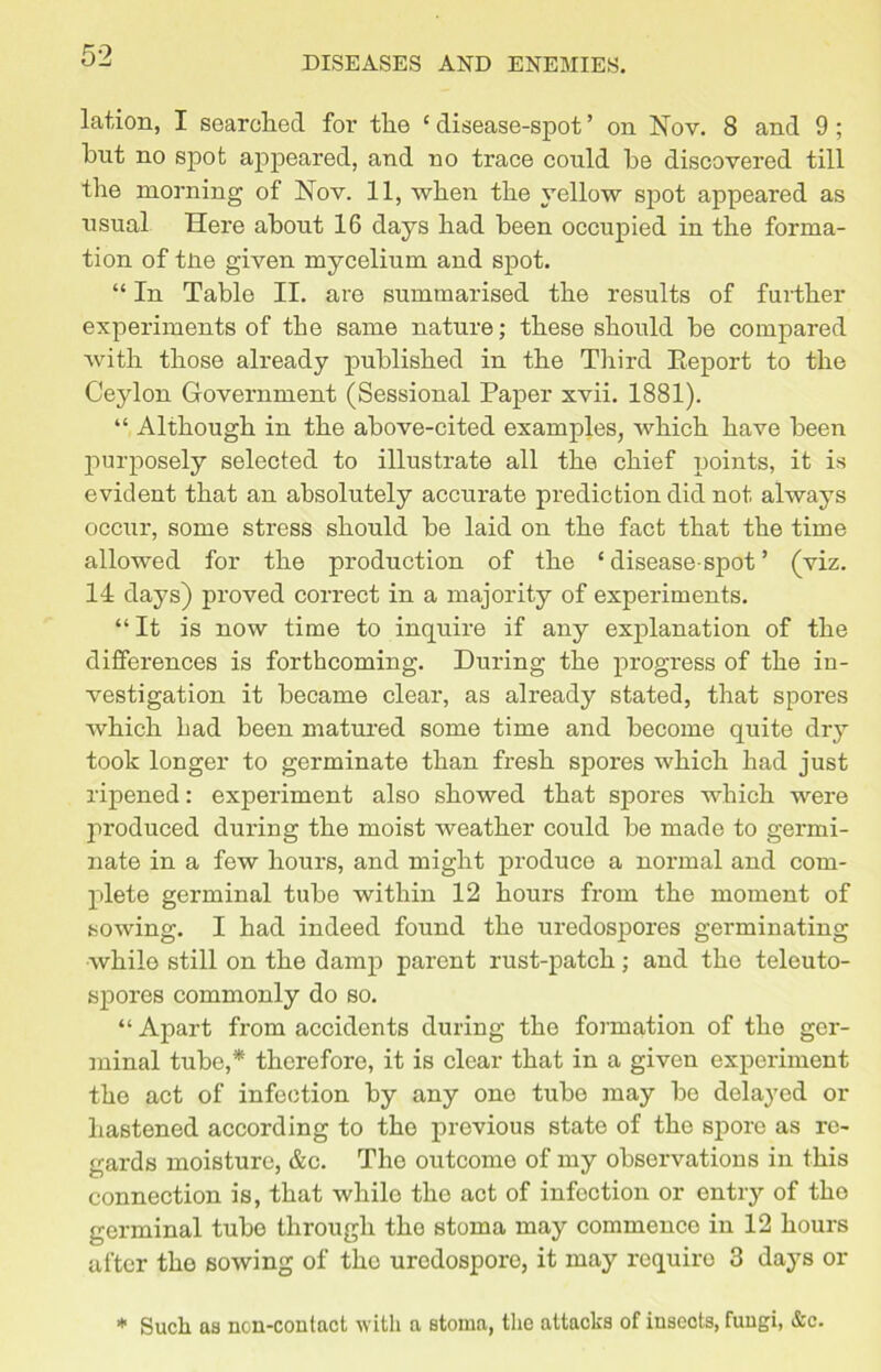 lation, I searched for the c disease-spot ’ on Nov. 8 and 9 ; hut no spot appeared, and no trace could he discovered till the morning of Nov. 11, when the yellow spot appeared as usual Here about 16 days had heen occupied in the forma- tion of tlie given mycelium and spot. “ In Table II. are summarised the results of further experiments of the same nature; these should be compared with those already published in the Third Report to the Ceylon Government (Sessional Paper xvii. 1881). “ Although in the above-cited examples, which have been purposely selected to illustrate all the chief points, it is evident that an absolutely accurate prediction did not always occur, some stress should be laid on the fact that the time allowed for the production of the ‘ disease-spot ’ (viz. 14 days) proved correct in a majority of experiments. “ It is now time to inquire if any explanation of the differences is forthcoming. During the progress of the in- vestigation it became clear, as already stated, that spores which had been matured some time and become quite dry took longer to germinate than fresh spores which had just ripened: experiment also showed that spores which were produced during the moist weather could be made to germi- nate in a few hours, and might produce a normal and com- plete germinal tube within 12 hours from the moment of sowing. I had indeed found the uredospores germinating while still on the damp parent rust-patch; and the teleuto- spores commonly do so. “ Apart from accidents during the formation of the ger- minal tube,* therefore, it is clear that in a given experiment the act of infection by any one tube may be delayed or hastened according to the previous state of tho spore as re- gards moisture, &c. The outcome of my observations in this connection is, that while the act of infection or entry of the germinal tube through the stoma may commence in 12 hours after tho sowing of the urodospore, it may require 3 days or * Such as non-contact with a stoma, the attacks of insects, fungi, &c.