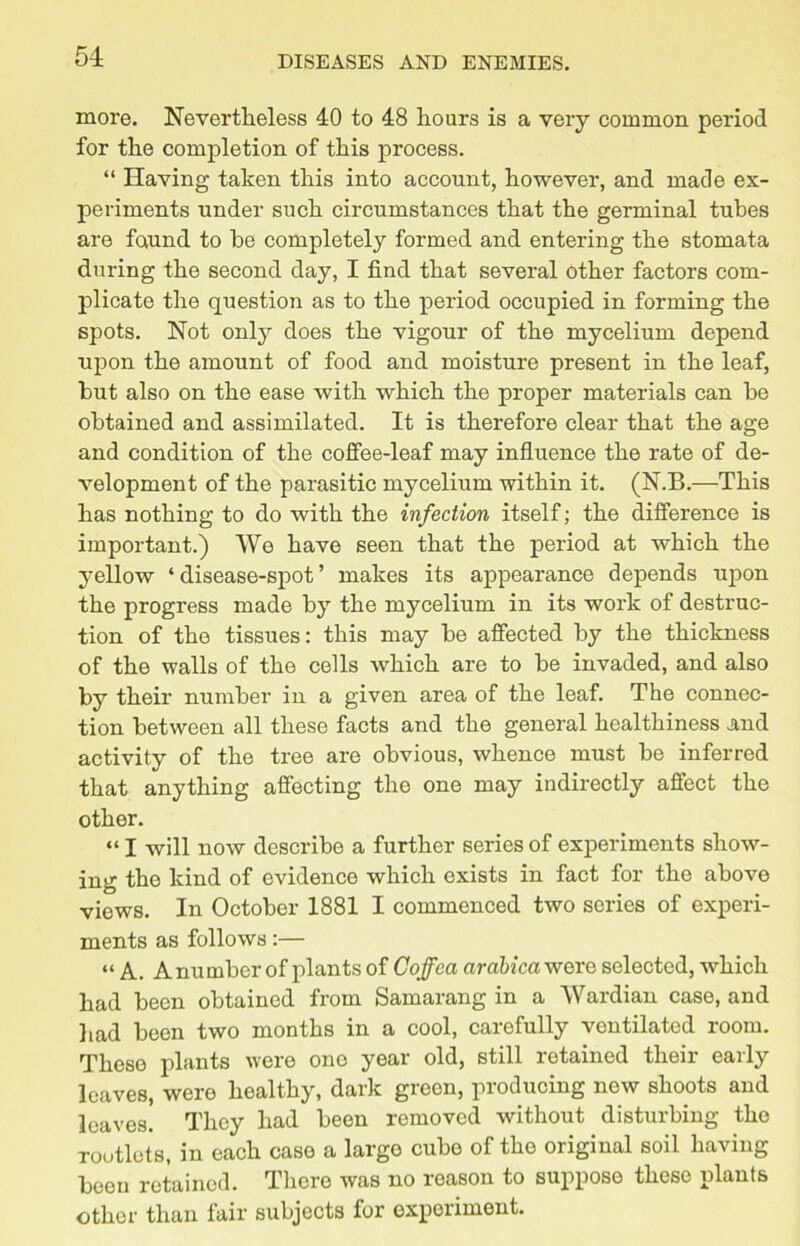 more. Nevertheless 40 to 48 hours is a very common period for the completion of this process. “ Having taken this into account, however, and made ex- periments under such circumstances that the germinal tubes are found to he completely formed and entering the stomata during the second day, I find that several other factors com- plicate the question as to the period occupied in forming the spots. Not only does the vigour of the mycelium depend upon the amount of food and moisture present in the leaf, hut also on the ease with which the proper materials can be obtained and assimilated. It is therefore clear that the age and condition of the coffee-leaf may influence the rate of de- velopment of the parasitic mycelium within it. (N.B.—This has nothing to do with the infection itself; the difference is important.) We have seen that the period at which the yellow ‘ disease-spot ’ makes its appearance depends upon the progress made by the mycelium in its work of destruc- tion of the tissues: this may be affected by the thickness of the walls of the cells which are to be invaded, and also by their number in a given area of the leaf. The connec- tion between all these facts and the general healthiness and activity of the tree are obvious, whence must be inferred that anything affecting the one may indirectly affect the other. “ I will now describe a further series of experiments show- ing the kind of evidence which exists in fact for the above views. In October 1881 I commenced two series of experi- ments as follows:— “ A. A number of plants of Coffea arabica were selected, which had been obtained from Samarang in a Wardian case, and had been two months in a cool, carefully ventilated room. These plants were ono year old, still retained their early leaves, were healthy, dark green, producing new shoots and leaves. They had been removed without disturbing the rootlets, in each case a large cube of tho original soil having been retained. There was no reason to suppose these plants other than fair subjects for experiment.