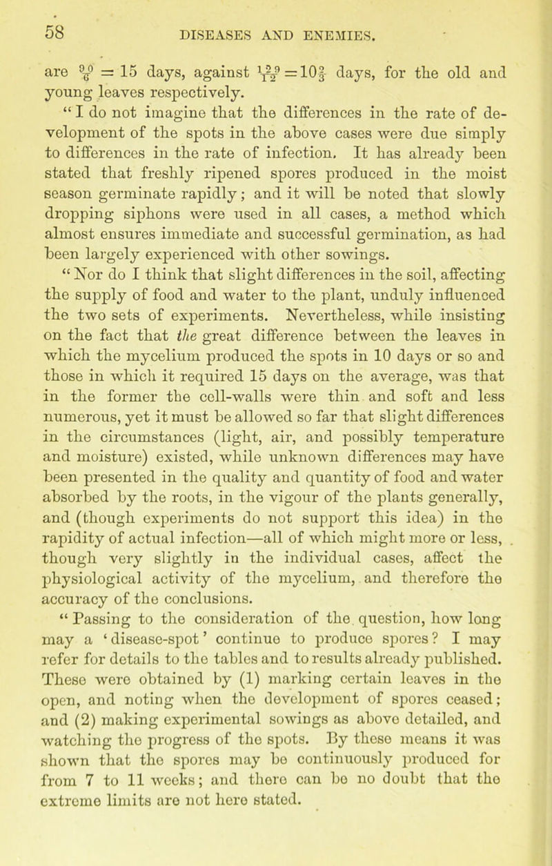 are °^° = 15 days, against ^ =10f days, for tlie old and young leaves respectively. “ I do not imagine tliat tlie differences in the rate of de- velopment of the spots in the above cases were due simply to differences in the rate of infection. It has already been stated that freshly ripened spores produced in the moist season germinate rapidly; and it will be noted that slowly dropping siphons were used in all cases, a method which almost ensures immediate and successful germination, as had been largely experienced with other sowings. “ Nor do I think that slight differences in the soil, affecting the supply of food and water to the plant, unduly influenced the two sets of experiments. Nevertheless, while insisting on the fact that the great difference between the leaves in which the mycelium produced the spots in 10 days or so and those in which it required 15 days on the average, was that in the former the cell-walls were thin and soft and less numerous, yet it must be allowed so far that slight differences in the circumstances (light, air, and possibly temperature and moisture) existed, while unknown differences may have been presented in the quality and quantity of food and water absorbed by the roots, in the vigour of the plants generally, and (though experiments do not support this idea) in the rapidity of actual infection—all of which might more or less, though very slightly in the individual cases, affect the physiological activity of the mycelium, and therefore the accuracy of the conclusions. “Passing to the consideration of the question, how long may a ‘ disease-spot ’ continuo to produce spores ? I may refer for details to the tables and to results already published. These were obtained by (1) marking certain leaves in the open, and noting when the development of spores ceased; and (2) making experimental sowings as abovo detailed, and watching the progress of the spots. By these means it was shown that the spores may bo continuously produced for from 7 to 11 weeks; and there can bo no doubt that the extreme limits are not here stated.