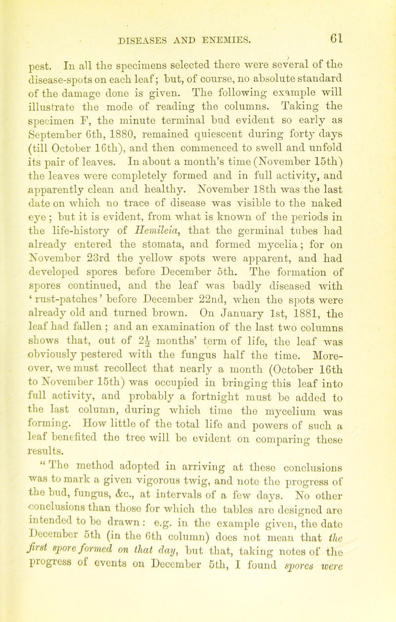 pest. In all the specimens selected there were several of the disease-spots on each leaf; hut, of course, no absolute standard of the damage done is given. The following example will illustrate the mode of reading the columns. Taking the specimen F, the minute terminal bud evident so early as September 6th, 1880, remained quiescent during forty days (till October 16th), and then commenced to swell and unfold its pair of leaves. In about a month’s time (November 15th) the leaves were completely formed and in full activity, and apparently clean and healthy. November 18th was the last date on which no trace of disease was visible to the naked eye ; but it is evident, from what is known of the periods in the life-history of Hemileia, that the germinal tubes had already entered the stomata, and formed mycelia; for on November 23rd the yellow spots were apparent, and had developed spores before December 5th. The formation of spores continued, and the leaf was badly diseased with ‘ rust-patches ’ before December 22nd, when the spots were already old and turned brown. On January 1st, 1881, the leaf had fallen ; and an examination of the last two columns shows that, out of 2^ months’ term of life, the leaf was obviously pestered with the fungus half the time. More- over, we must recollect that nearly a month (October 16th to November 15th) was occupied in bringing this leaf into full activity, and probably a fortnight must be added to the last column, during which time the mycelium was forming. How little of the total life and powers of such a leaf benefited the tree will be evident on comparing those results. “ lho method adopted in arriving at theso conclusions was to mark a given vigorous twig, and note the progress of the bud, fungus, &c., at intervals of a few days. No other conclusions than thoso for which the tables aro designed are intended to bo drawn : e.g. in the example given, tho date December 5th (in the 6th column) does not mean that the first spore formed on that day, but that, taking notes of tho pi ogress ol events on December 5 th, I found spores were