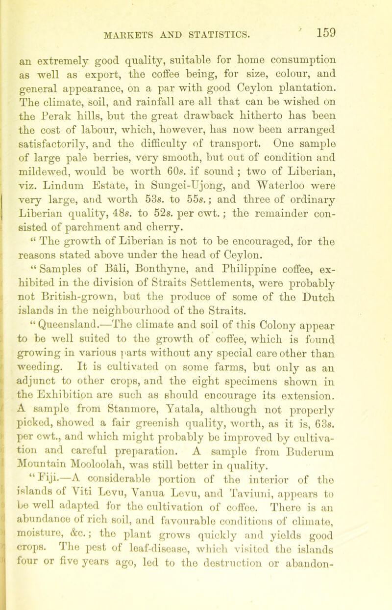 an extremely good quality, suitable for home consumption as well as export, the coffee being, for size, colour, and general appearance, on a par with good Ceylon plantation. The climate, soil, and rainfall are all that can be wished on the Perak hills, but the great drawback hitherto has been the cost of labour, which, however, has now been arranged satisfactorily, and the difficulty of transport. One sample of large pale berries, very smooth, but out of condition and mildewed, would be worth 60s. if sound ; two of Liberian, viz. Lindum Estate, in Sungei-Ujong, and Waterloo were very large, and worth 53s. to 55s.; and three of ordinary Liberian quality, 48s. to 52s. per cwt.; the remainder con- sisted of parchment and cherry. “ The growth of Liberian is not to be encouraged, for the reasons stated above under the head of Ceylon. “ Samples of Bali, Bonthyne, and Philippine coffee, ex- hibited in the division of Straits Settlements, were probably not British-grown, but the produce of some of the Dutch islands in the neighbourhood of the Straits. “ Queensland.—The climate and soil of this Colony appear to be well suited to the growth of coffee, which is found growing in various parts without any special care other than weeding. It is cultivated on some farms, but only as an adjunct to other crops, and the eight specimens shown in the Exhibition are such as should encourage its extension. A sample from Stanmore, Yatala, although not properly picked, showed a fair greenish quality, worth, as it is, 63s. per cwt., and which might probably be improved by cultiva- tion and careful preparation. A sample from Buderum Mountain Mooloolah, was still hotter in quality. “ i’iji-—A considerable portion of the interior of the islands of Yiti Levu, Vanua Levu, and Taviuni, appears to bo well adapted lor the cultivation of coffee. There is an abundance ol rich soil, and favourable conditions of climate, moisture, &c.; the plant grows quickly and yields good crops. rIhe pest of leaf-diseaso, which visited the islands four or fivo years ago, led to the destruction or abandon-
