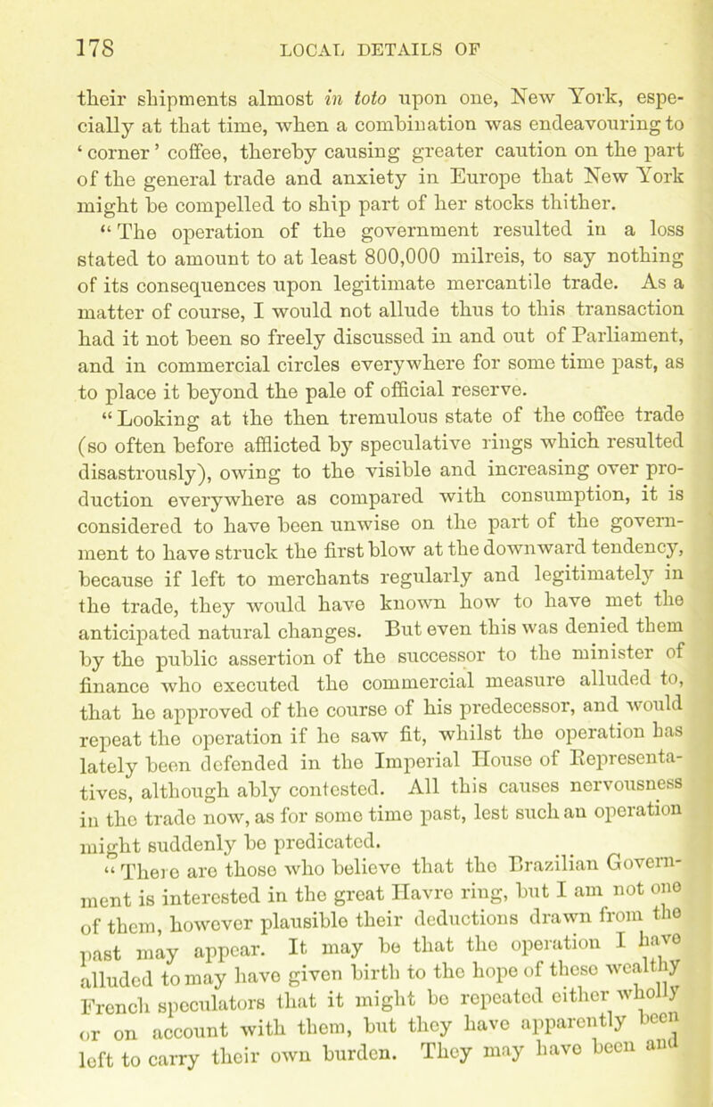 tlieir shipments almost in toto upon one, New York, espe- cially at that time, when a combination was endeavouring to ‘ corner ’ coffee, thereby causing greater caution on the part of the general trade and anxiety in Europe that New York might be compelled to ship part of her stocks thither. “ The operation of the government resulted in a loss stated to amount to at least 800,000 milreis, to say nothing of its consequences upon legitimate mercantile trade. As a matter of course, I would not allude thus to this transaction had it not been so freely discussed in and out of Parliament, and in commercial circles everywhere for some time past, as to place it beyond the pale of official reserve. “ Looking at the then tremulous state of the coffee trade (so often before afflicted by speculative rings which resulted disastrously), owing to the visible and increasing over pro- duction everywhere as compared with consumption, it is considered to have been unwise on the part of the govern- ment to have struck the first blow at the downward tendency, because if left to merchants regularly and legitimately in the trade, they would have known how to have met the anticipated natural changes. But even this was denied them by the public assertion of the successor to the minister of finance who executed the commercial measure alluded to, that he approved of the course of his predecessor, and would repeat the operation if he saw fit, whilst the operation has lately been defended in the Imperial House of Representa- tives, although ably contested. All this causes nervousness in the trade now, as for some time past, lest such an operation might suddenly be predicated. “ There are those who believe that the Brazilian Govern- ment is interested in the great Havre ring, but I am not one of them, however plausible their deductions drawn from the past may appear. It may be that the operation I have alluded to may have given birth to the hope of these wea t ry French speculators that it might bo repeated either wholly or on account with them, but they have apparently been loft to carry their own burden. They may have been ana