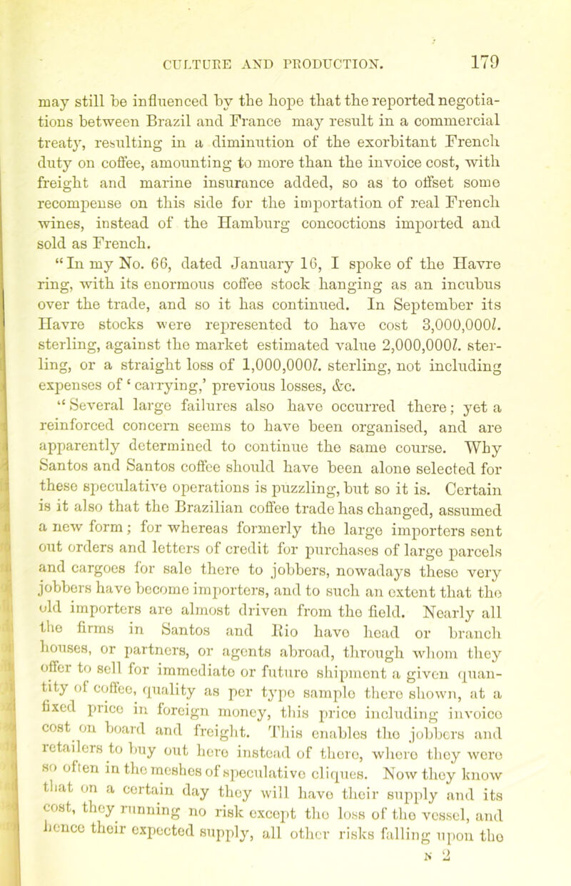 may still be influenced by the hope that tbe reported negotia- tions between Brazil and France may result in a commercial treaty, resulting in a diminution of tbe exorbitant French duty on coffee, amounting to more than the invoice cost, with freight and marine insurance added, so as to offset some recompense on this side for the importation of real French wines, instead of the Hamburg concoctions imported and sold as French. “In my No. 66, dated January 16, I spoke of the Havre ring, with its enormous coffee stock hanging as an incubus over the trade, and so it has continued. In September its Havre stocks were represented to have cost 3,000,000b sterling, against the market estimated value 2,000,000b ster- ling, or a straight loss of 1,000,000Z. sterling, not including expenses of ‘ carrying,’ previous losses, &c. “ Several large failures also have occurred there; yet a reinforced concern seems to have been organised, and are apparently determined to continue the same course. Why Santos and Santos coffee should have been alone selected for these speculative operations is puzzling, but so it is. Certain is it also that the Brazilian coffee trade has changed, assumed a new form; for whereas formerly the large importers sent out orders and letters of credit for purchases of large parcels and cargoes for sale there to jobbers, nowadays these very jobbers have become importers, and to such an extent that the old importers are almost driven from tho field. Nearly all the firms in Santos and Rio havo head or branch houses, or partners, or agents abroad, through whom they offer to sell for immediate or future shipment a given quan- tity of coffee, quality as per typo samplo there shown, at a fixed prico in foreign money, this price including invoico cost on board and freight. This enables the jobbers and ictailers to buy out hero instead of thoro, whero tlioy wore so often in the meshes of speculative cliques. Now they know that on a certain day they will havo their supply and its cost, they running no risk except tho loss of the vessel, and hence their expected supply, all other risks falling upon tho n 2