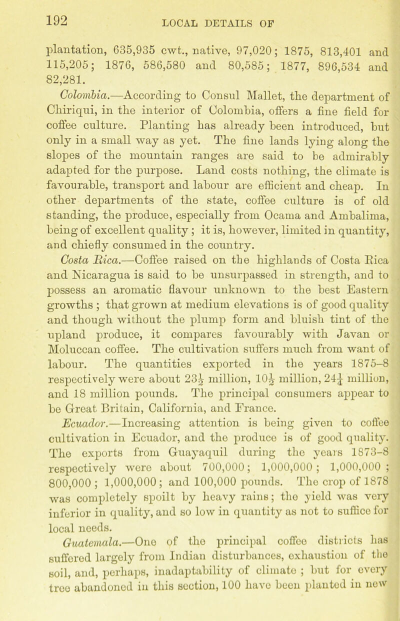 plantation, 635,935 cwt., native, 97,020; 1875, 813,401 and 115,205; 1876, 586,580 and 80,585; 1877, 896,534 and 82,281. Colombia.—According to Consul Mallet, the department of Chiriqui, in the interior of Colombia, offers a fine field for coffee culture. Planting has already been introduced, hut only in a small way as yet. The fine lands lying along the slopes of the mountain ranges are said to be admirably adapted for the purpose. Land costs nothing, the climate is favourable, transport and labour are efficient and cheap. In other departments of the state, coffee culture is of old standing, the produce, especially from Ocarna and Ambalima, being of excellent quality; it is, however, limited in quantity, and chiefly consumed in the country. Costa Bica.—Coffee raised on the highlands of Costa Pica and Nicaragua is said to be unsurpassed in strength, and to possess an aromatic flavour unknown to the best Eastern growths ; that grown at medium elevations is of good quality and though without the plump form and bluish tint of the upland produce, it compares favourably with Javan or Moluccan coffee. The cultivation suffers much from want of labour. The quantities exported in the years 1875-8 respectively were about 23^ million, 10^ million, 24^ million, and 18 million pounds. The principal consumers appear to be Great Britain, California, and Prance. Ecuador.—Increasing attention is being given to coffee cultivation in Ecuador, and the produce is of good quality. The exports from Guayaquil during the years 1873-8 respectively were about 700,000; 1,000,000; 1,000,000; 800,000; 1,000,000; and 100,000 pounds. The crop of 1878 was completely spoilt by heavy rains; the yield was very inferior in quality, and so low in quantity as not to suffice for local needs. Guatemala.—One of tlio principal coffee districts has suffered largely from Indian disturbances, exhaustion of the soil, and, perhaps, inadaptability of climate ; but for every troo abandoned in this section, 100 liavo been planted in now