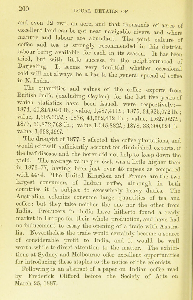 LOCAL DETAILS OF and even 12 cwt. an acre, and that thousands of acres of excellent land can be got near navigable rivers, and where manure and labour are abundant. The joint culture of coffee and tea is strongly recommended in this district, labour being available for each in its season. It has been tried, but with little success, in the neighbourhood of Darjeeling. It seems very doubtful whether occasional cold will not always be a bar to the general spread of coffee in N. India. The quantities and values of the coffee exports from British India (excluding Ceylon), for the last five years of whicn statistics have been issued, were respectively: 1874, 40,815,040 lb.; value, 1,487,4111; 1875,34,925,0721b.; value, 1,305,3351; 1876, 41,662,432 lb.; value, 1,627,0271; 1877, 33,872,768 lb.; value, 1,345,8821; 1878, 33,300,6241b/ value, 1,338,4991 The drought of 1877-8 affected the coffee plantations, and would of itself sufficiently account for diminished exports, if the leaf disease and the borer did not help to keep down the yield. The average value per cwt. was a little higher than in 1876-77, having been just over 45 rupees as compared with 44*4. The United Kingdom and France are the two largest consumers of Indian coffee, although in both countries it is subject to excessively heavy duties. The Australian colonies consume large quantities of tea and coffee; but they take neither the one nor the other from India. Producers in India have hitherto found a ready market in Europe for their whole production, and have had no inducement to essay the opening of a trade with Austra- lia. Nevertheless the trade would certainly become a source of considerable profit to India, and it would bo well worth while to direct attention to the matter. The exhibi- tions at Sydney and Melbourne offer excellent opportunities for introducing these staples to the notice of the colonists. Following is an abstract of a paper on Indian coffee read by Frederick Clifford before the Society of Arts on March 25, 1887.