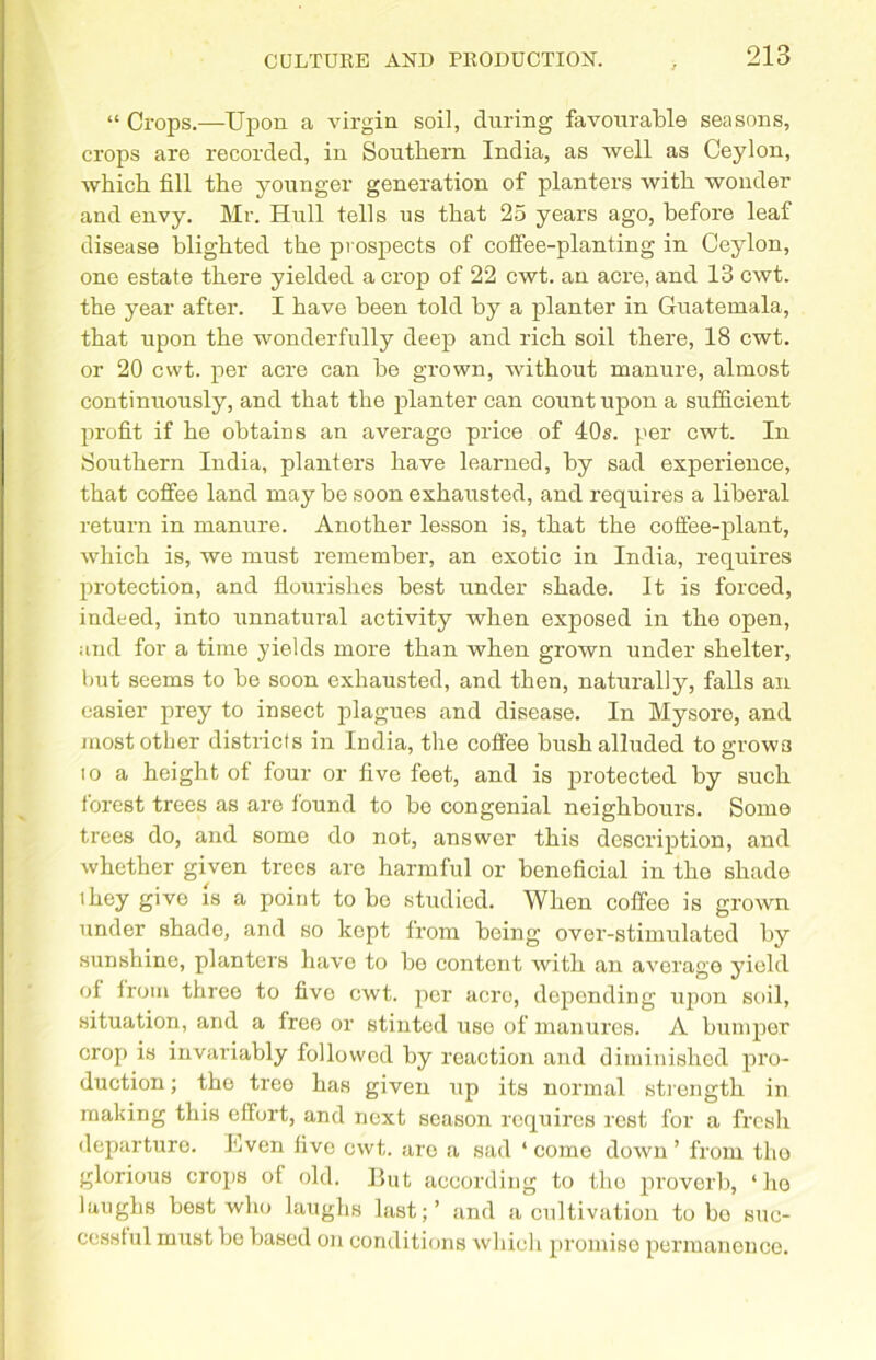 “ Crops.—Upon a virgin soil, during favourable seasons, crops are recorded, in Southern India, as well as Ceylon, which fill the younger generation of planters with, wonder and envy. Mr. Hull tells us that 25 years ago, before leaf disease blighted the prospects of coffee-planting in Ceylon, one estate there yielded a crop of 22 cwt. an acre, and 13 cwt. the year after. I have been told by a planter in Guatemala, that upon the wonderfully deep and rich soil there, 18 cwt. or 20 cwt. per acre can be grown, without manure, almost continuously, and that the planter can count upon a sufficient profit if he obtains an average price of 40s. per cwt. In Southern India, planters have learned, by sad experience, that coffee land may be soon exhausted, and requires a liberal return in manure. Another lesson is, that the coffee-plant, which is, we must remember, an exotic in India, requires protection, and flourishes best under shade. It is forced, indeed, into unnatural activity when exposed in the open, and for a time yields more than when grown under shelter, but seems to be soon exhausted, and then, naturally, falls an easier prey to insect plagues and disease. In Mysore, and most other districts in India, the coffee bush alluded to grows io a height of four or five feet, and is protected by such forest trees as are found to be congenial neighbours. Some trees do, and some do not, answer this description, and whether given trees are harmful or beneficial in the shade they give is a point to be studied. When coffee is grown under shade, and so kept from being over-stimulated by sunshine, planters have to bo content with an average yield of from three to fivo cwt. per acre, depending u2ion soil, situation, and a free or stinted use of manures. A bumper crop is invariably followed by reaction and diminished pro- duction ; the tree has given up its normal strength in making this effort, and next season requires rest for a fresh departure, hven five cwt. are a sad ‘ come down ’ from the glorious crops of old. But according to the proverb, ‘ho laughs best who laughs last;’ and a cultivation to bo suc- cessful must bo based on conditions which promise permanence.