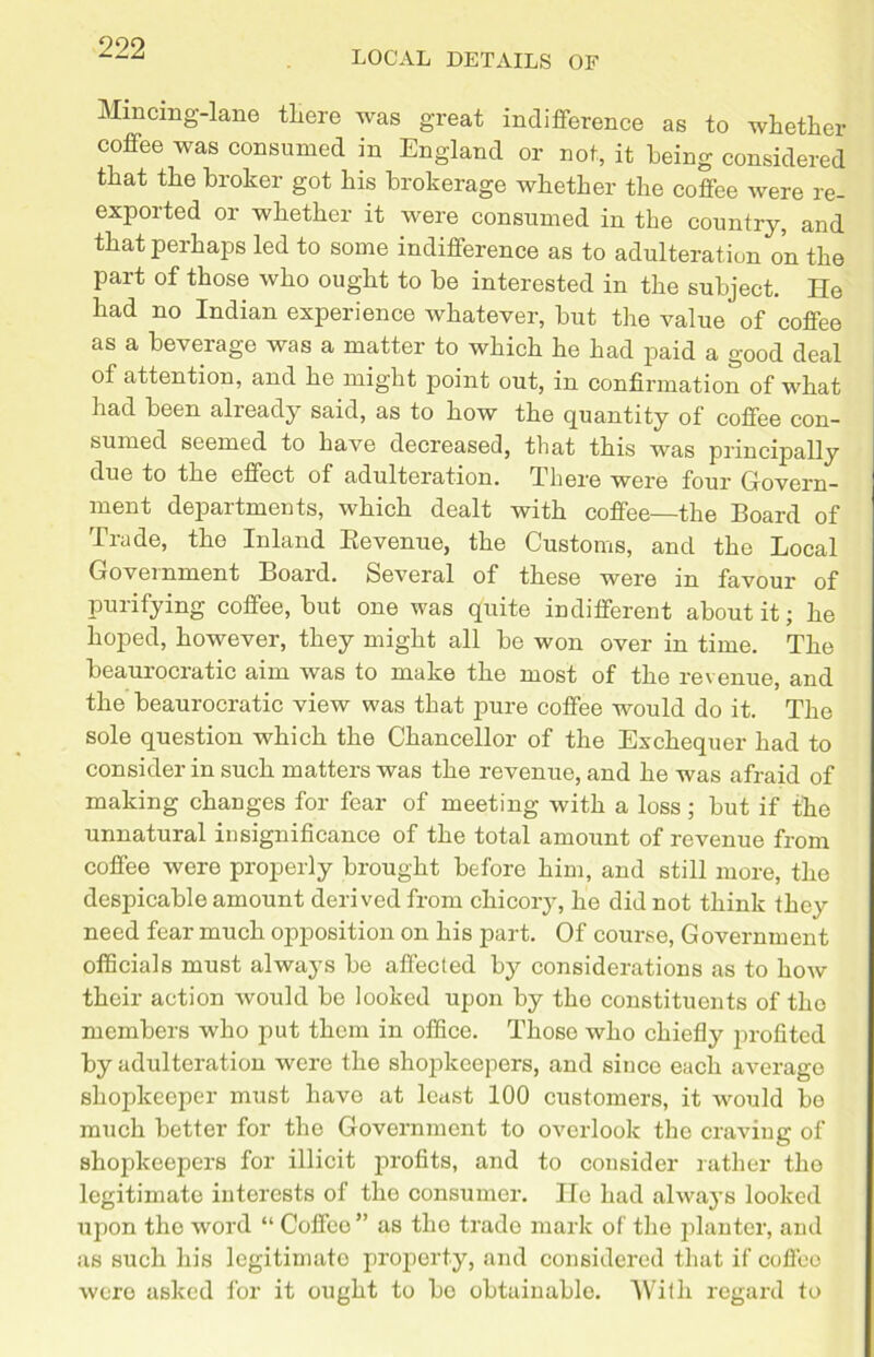 LOCAL DETAILS OF Mincmg-lane there was great indifference as to whether coffee was consumed in England or not, it being considered that the broker got his brokerage whether the coffee were re- exported or whether it were consumed in the country, and that perhaps led to some indifference as to adulteration on the part of those who ought to be interested in the subject. He had no Indian experience whatever, but the value of coffee as a beverage was a matter to which he had paid a good deal of attention, and he might point out, in confirmation of what had been already said, as to how the quantity of coffee con- sumed seemed to have decreased, that this was principally due to the effect of adulteration. There were four Govern- ment departments, which dealt with coffee—the Board of Trade, the Inland Bevenue, the Customs, and the Local Government Board. Several of these were in favour of purifying coffee, but one was quite indifferent about it; he hoped, however, they might all be won over in time. The beaurocratic aim was to make the most of the revenue, and the beaurocratic view was that pure coffee would do it. The sole question which the Chancellor of the Exchequer had to consider in such matters was the revenue, and he was afraid of making changes for fear of meeting with a loss; but if the unnatural insignificance of the total amount of revenue from coffee were properly brought before him, and still more, the despicable amount derived from chicory, he did not think they need fear much opposition on his part. Of course, Government officials must always be affected by considerations as to how their action would be looked upon by the constituents of tho members who put them in office. Those who chiefly profited by adulteration were the shopkeepers, and since each average shopkeeper must have at least 100 customers, it would be much better for the Government to overlook the craving of shopkeepers for illicit profits, and to consider rather the legitimate interests of tho consumer. lie had always looked upon the word “ Coffee” as tho trade mark of the planter, and as such his legitimate property, and considered that if coffeo were asked for it ought to bo obtainable. With regard to