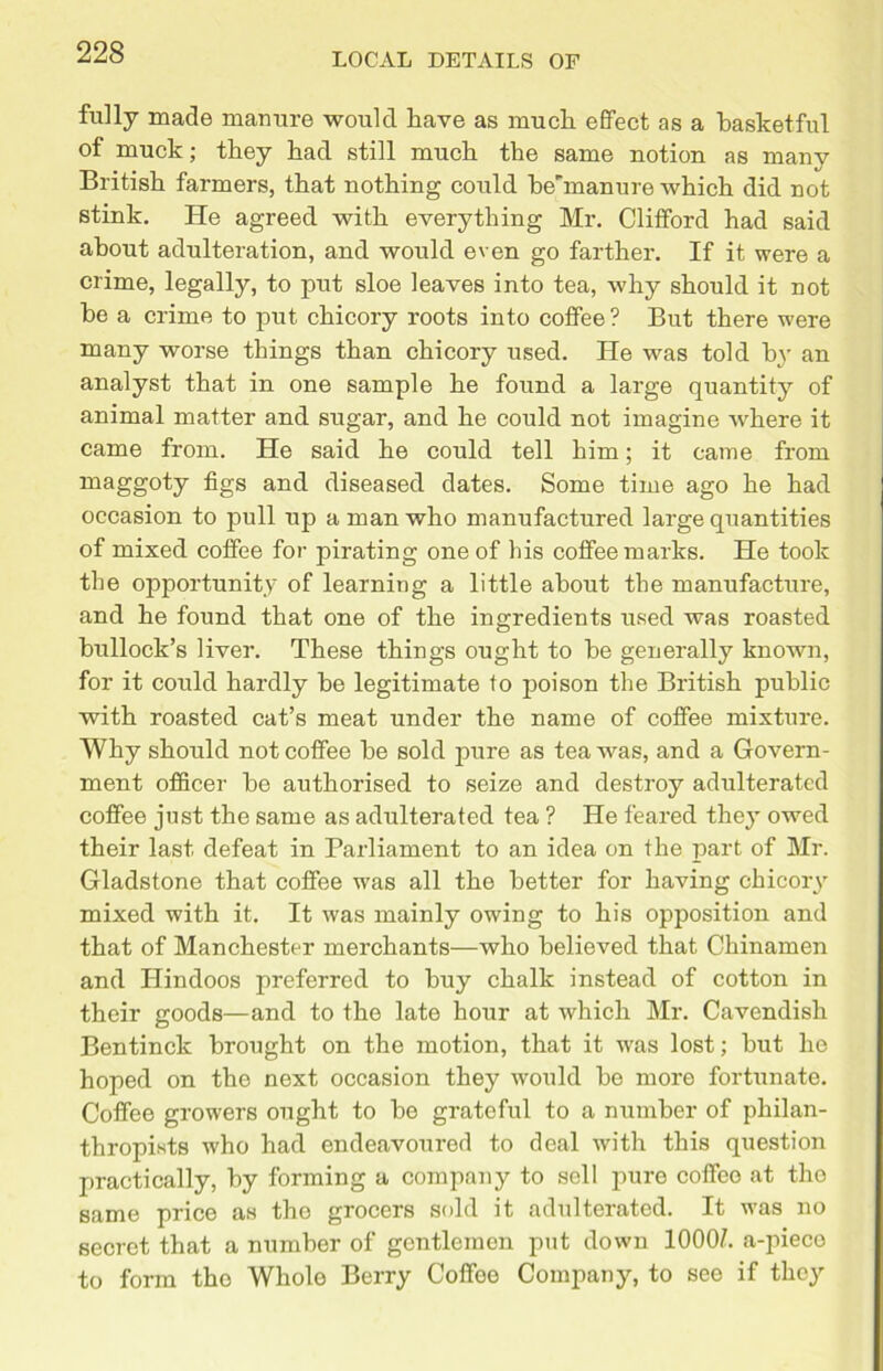 fully made manure would have as much effect as a basketful of muck; they had still much the same notion as many British farmers, that nothing could be'manure which did not stink. He agreed with everything Mr. Clifford had said about adulteration, and would even go farther. If it were a crime, legally, to put sloe leaves into tea, why should it not he a crime to put chicory roots into coffee ? But there were many worse things than chicory used. He was told by an analyst that in one sample he found a large quantity of animal matter and sugar, and he could not imagine where it came from. He said he could tell him; it came from maggoty figs and diseased dates. Some time ago he had occasion to pull up a man who manufactured large quantities of mixed coffee for pirating one of his coffee marks. He took the opportunity of learning a little about the manufacture, and he found that one of the ingredients used was roasted bullock’s liver. These things ought to be generally known, for it could hardly be legitimate to poison the British public with roasted cat’s meat under the name of coffee mixture. Why should not coffee be sold pure as tea was, and a Govern- ment officer be authorised to seize and destroy adulterated coffee just the same as adulterated tea ? He feared they owed their last defeat in Parliament to an idea on the part of Mr. Gladstone that coffee was all the better for having chicory mixed with it. It was mainly owing to his opposition and that of Manchester merchants—who believed that Chinamen and Hindoos preferred to buy chalk instead of cotton in their goods—and to the late hour at which Mr. Cavendish Bentinck brought on the motion, that it was lost; but ho hoped on the next occasion they would be more fortunate. Coffee growers ought to be grateful to a number of philan- thropists who had endeavoured to deal with this question practically, by forming a company to sell pure coffee at tho same price as tho grocers sold it adulterated. It was no secret that a number of gentlemen put down 1000/. a-pieco to form tho Whole Berry Coffee Company, to see if they