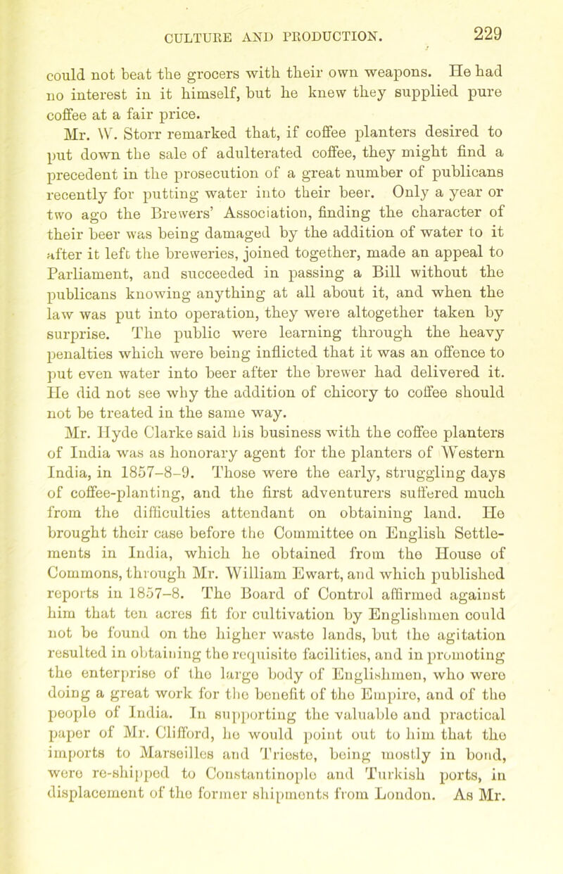 could not beat the grocers with their own weapons. He had no interest in it himself, hut he knew they supplied pure coffee at a fair price. Mr. W. Storr remarked that, if coffee planters desired to put down the sale of adulterated coffee, they might find a precedent in the prosecution of a great number of publicans recently for putting water into their beer. Only a year or two ago the Brewers’ Association, finding the character of their beer was being damaged by the addition of water to it after it left the breweries, joined together, made an appeal to Parliament, and succeeded in passing a Bill without the publicans knowing anything at all about it, and when the law was put into operation, they were altogether taken by surprise. The public were learning through the heavy penalties which were being inflicted that it was an offence to put even water into beer after the brewer had delivered it. He did not see why the addition of chicory to coffee should not be treated in the same way. Mr. Hyde Clarke said bis business with the coffee planters of India was as honorary agent for the planters of Western India, in 1857-8-9. Those were the early, struggling days of coffee-planting, and the first adventurers suffered much from the difficulties attendant on obtaining land. He brought their case before the Committee on English Settle- ments in India, which he obtained from the House of Commons, through Mr. William Ewart, and which published reports in 1857-8. The Board of Control affirmed agaiust him that ten acres fit for cultivation by Englishmen could not be found on the higher waste lands, but the agitation resulted in obtaining the requisite facilities, and in promoting the enterprise of tho large body of Englishmen, who were doing a great work for the benefit of the Empire, and of the people of India. In supporting the valuable and practical paper of Mr. Clifford, he would point out to him that the imports to Marseilles and Trieste, being mostly in bond, were re-shipped to Constantinople and Turkish ports, in displacement of the former shipments from London. As Mr.