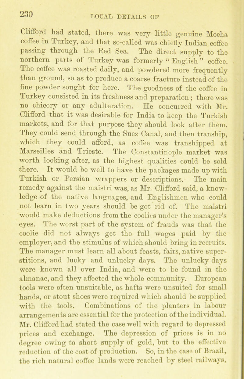 Clifford had stated, there was very little genuine Mocha coffee in Turkey, and that so-called was chiefly Indian coffee passing through the Eed Sea. The direct supply to the northern parts of Turkey was formerly “ English ” coffee. The coffee was roasted daily, and powdered more frequently than ground, so as to produce a coarse fracture instead of the fine powder sought for here. The goodness of the coffee in Turkey consisted in its freshness and preparation ; there was no chicory or any adulteration. He concurred with Mr. Clifford that it was desirable for India to keep the Turkish markets, and for that purpose they should look after them. They could send through the Suez Canal, and then tranship, which they could afford, as coffee was transhipped at Marseilles and Trieste. The Constantinople market was worth looking after, as the highest qualities could he sold there. It would be well to have the packages made up with Turkish or Persian wrappers or descriptions. The main remedy against the maistri was, as Mr. Clifford said, a know- ledge of the native languages, and Englishmen who could not learn in two years should be got rid of. The maistri would make deductions from the coolies under the manager’s eyes. The worst part of the system of frauds was that the coolie did not always get the full wages paid by the employer, and the stimulus of which should bring in recruits. The manager must learn all about feasts, fairs, native super- stitions, and lucky and unlucky days. The unlucky days were known all over India, and were to be found in the almanac, and they affected the whole community. European tools were often unsuitable, as hafts were unsuited for small hands, or stout shoes were required which should be supplied with the tools. Combinations of the planters in labour arrangements are essential for the protection of the individual. Mr. Clifford had stated the case well with regard to depressed prices and exchango. The depression of prices is in no degree owing to short supply of gold, but to the effective reduction of the cost of production. So, in the case of Brazil, the rich natural coffco lands were reached by steel railways,