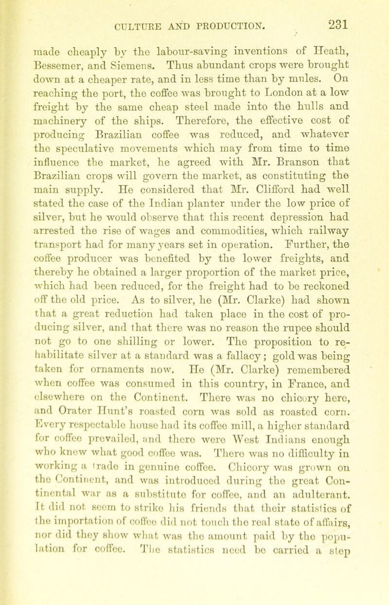 made cheaply by the labour-saving inventions of Heath, Bessemer, and Siemens. Thus abundant crops were brought down at a cheaper rate, and in less time than by mules. On reaching the port, the coffee was brought to London at a low freight by the same cheap steel made into the hulls and machinery of the ships. Therefore, the effective cost of producing Brazilian coffee was reduced, and whatever the speculative movements which may from time to time influence the market, he agreed with Mr. Branson that Brazilian crops will govern the market, as constituting the main supply. He considered that Mr. Clifford had well stated the case of the Indian planter under the low price of silver, but he would observe that this recent depression had arrested the rise of wages and commodities, which railway transport had for many years set in operation. Further, the coffee producer was benefited by the lower freights, and thereby he obtained a larger proportion of the market price, which had been reduced, for the freight had to be reckoned off the old price. As to silver, he (Mr. Clarke) had shown that a great reduction had taken place in the cost of pro- ducing silver, and that there was no reason the rupee should not go to one shilling or lower. The proposition to re- habilitate silver at a standard was a fallacy; gold was being taken for ornaments now. He (Mr. Clarke) remembered when coffee was consumed in this country, in France, and elsewhere on the Continent. There was no chicory here, and Orater Hunt’s roasted corn was sold as roasted corn. Every respectable house had its coffee mill, a higher standard for coffee prevailed, and thcro were West Indians enough who knew what good coffee was. There was no difficulty in working a irade in genuine coffee. Chicory was grown on the Continent, and was introduced during the great Con- tinental war as a substitute for coffee, and an adulterant. Tt did not seem to striko his friends that their statislics of (he importation of coffee did not touch the real stato of affairs, nor did they show what was the amount paid by the popu- lation for coffee. The statistics need bo carried a step