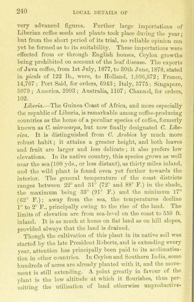 very advanced figures. Further large importations of Liberian coffee seeds and plants took place during the year; hut from the short period of its trial, no reliable opinion can yet he formed as to its suitability. These importations were effected from or through English houses, Ceylon growths being prohibited on account of the leaf disease. The exports of Java coffee, from 1st July, 1877, to 80th June, 1878, stated in piculs of 122 lb., were, to Holland, 1,096,372; France, 14,767 ; Port Said, for orders, 6943; Italy, 5775; Singapore, 5079 ; America, 3993 ; Australia, 1107; Channel, for orders, 102. Liberia.—The Guinea Coast of Africa, and more especially the republic of Liberia, is remarkable among coffee-producing countries as the home of a peculiar species of coffee, formerly known as C. microcar pa, hut now finally designated C. Libe- rica. It is distinguished from C. Arabica by much more robust habit; it attains a greater height, and both leaves and fruit are larger and less delicate ; it also prefers low elevations. In its native country, this species grows as well near the sea (100 yds., or less distant), as thirty miles inland, and the wild plant is found even yet further towards the interior. The general temperature of the coast districts ranges between 22° and 31° (72° and 88° F.) in the shade, the maximum being 33° (91° F.) and the minimum 17° (62° F.); away from the sea, the temperatures decline 1° to 2° F., principally owing to the rise of the land. The limits of elevation are from sea-level on the coast to 550 ft. inland. It is as much at home on flat land as on hill slopes, provided always that the land is drained. Though the cultivation of this plant in its native soil was started by the late President Koberts, and is extending every year, attention has principally been paid to its acclimatisa- tion in other countries. In Ceylon and Southern India, some hundreds of acres are already planted with it, and the move- ment is still extending. A point greatly in favour of the plant is the low altitudo at which it flourishes, thus per- mitting the utilisation of land otherwise unproductive*