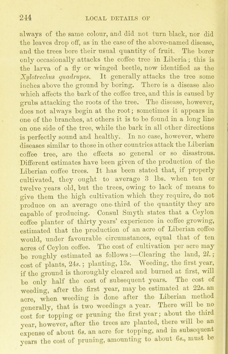 always of tlie same colour, and did not turn black, nor did the leaves drop off, as in the case of the above-named disease, and the trees bore their usual quantity of fruit. The borer only occasionally attacks the coffee tree in Liberia; this is the larva of a fly or winged beetle, now identified as the Xylotrechus quadrupes. It generally attacks the tree some inches above the ground by boring. There is a disease also which affects the bark of the coffee tree, and this is caused by grubs attacking the roots of the tree. The disease, however, does not always begin at the root; sometimes it appears in one of the branches, at others it is to be found in a long line on one side of the tree, while the bark in all other directions is perfectly sound and healthy. In no case, however, where diseases similar to those in other countries attack the Liberian coffee tree, are the effects so general or so disastrous. Different estimates have been given of the production of the Liberian coffee trees. It has been stated that, if properly cultivated, they ought to average 3 lbs. when ten or twelve years old, but the trees, owing to lack of means to give them the high cultivation which they require, do not produce on an average one-third of the quantity they are capable of producing. Consul Smyth states that a Ceylon coffee planter of thirty years’ experience in coffee growing, estimated that the production of an acre of Liberian coffee would, under favourable circumstances, equal that of ten acres of Ceylon coffee. The cost of cultivation per aero may be roughly estimated as followsClearing the land, 21.; cost of plants, 24s.; planting, 13s. Weeding, the first year, if the ground is thoroughly cleared and burned at first, will be only half the cost of subsequent years. The cost of weeding, after the first year, may bo estimated at 22s. an acre, when weeding is done after the Liberian method generally, that is two weedings a year. There will bo no cost for topping or pruning the first year; about the third year, howover, after the trees are planted, there will be an expense of about 6s. an acre for topping, and in subsequent years the cost of pruning, amounting to about Gs., must be