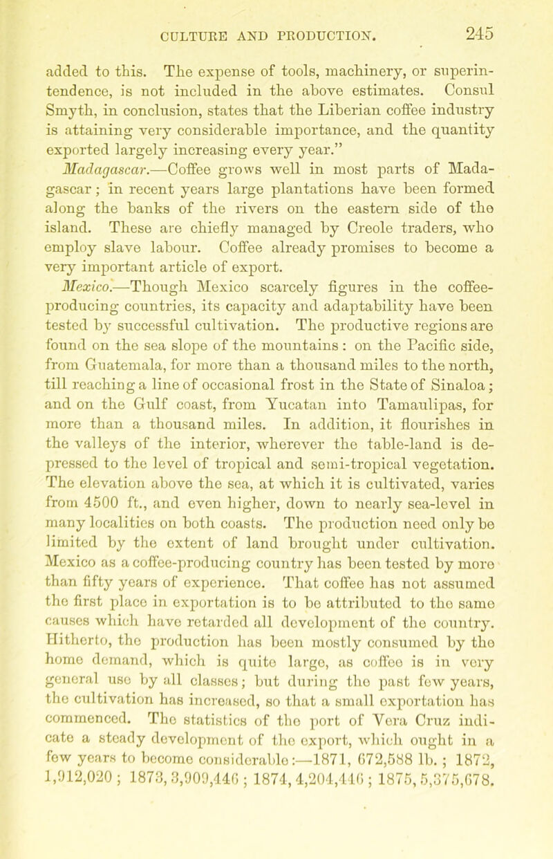 added to this. The expense of tools, machinery, or superin- tendence, is not included in the above estimates. Consul Smyth, in conclusion, states that the Liberian coffee industry is attaining very considerable importance, and the quantity exported largely increasing every year.” Madagascar.—Coffee grows well in most parts of Mada- gascar ; in recent years large plantations have been formed, along the hanks of the rivers on the eastern side of the island. These are chiefly managed by Creole traders, who employ slave labour. Coffee already promises to become a very important article of export. Mexico.—Though Mexico scarcely figures in the coffee- producing countries, its capacity and adaptability have been tested by successful cultivation. The productive regions are found on the sea slope of the mountains : on the Pacific side, from Guatemala, for more than a thousand miles to the north, till reaching a line of occasional frost in the State of Sinaloa; and on the Gulf coast, from Yucatan into Tamaulipas, for more than a thousand miles. In addition, it flourishes in the valleys of the interior, wherever the table-land is de- pressed to the level of tropical and semi-tropical vegetation. The elevation above the sea, at which it is cultivated, varies from 4500 ft., and even higher, down to nearly sea-level in many localities on both coasts. The production need only be limited by the extent of land brought under cultivation. Mexico as a coflfce-producing country has been tested by more than fifty years of experience. That coffee has not assumed the first place in exportation is to be attributed to tho same causes which have retarded all development of the country. Hitherto, the production has been mostly consumed by the home demand, which is quite largo, as coffee is in very general use by all classes; but during the past fow years, the cultivation has increased, so that a small exportation has commenced. Tho statistics of the port of Vera Cruz indi- cate a steady development of tlio export, which ought in a few years to become considerable1871, 072,588 lb. ; 1872, 1,912,020; 1873,3,909,440; 1874, 4,204,440 ; 1875,5,375,078.