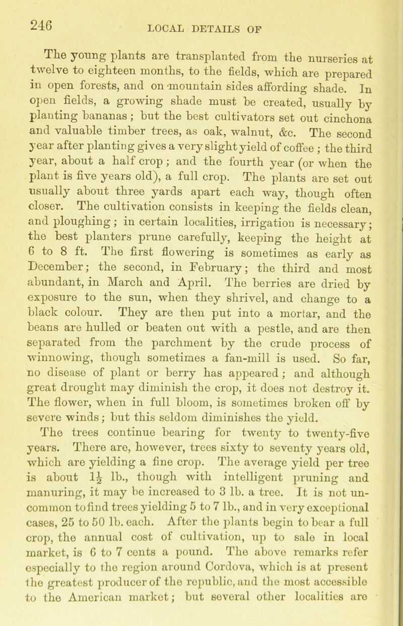 Til© young plants arc transplanted from the nurseries at twelve to eighteen months, to the fields, which are prepared in open forests, and on -mountain sides affording shade. In open fields, a growing shade must he created, usually by planting bananas; hut the best cultivators set out cinchona and valuable timber trees, as oak, walnut, &c. The second year after planting gives a very slight yield of coffee ; the third year, about a half crop; and the fourth year (or when the plant is five years old), a full crop. The plants are set out usually about three yards apart each way, though often closer. The cultivation consists in keeping the fields clean, and ploughing; in certain localities, irrigation is necessary; the best planters prune carefully, keeping the height at G to 8 ft. The first flowering is sometimes as early as December; the second, in February; the third and most abundant, in March and April. The berries are dried by exposure to the sun, when they shrivel, and change to a black colour. They are then put into a mortar, and the beans are hulled or beaten out with a pestle, and are then separated from the parchment by the crude process of winnowing, though sometimes a fan-mill is used. So far, no disease of plant or berry has appeared; and although great drought may diminish the crop, it does not destroy it. The flower, when in full bloom, is sometimes broken off by severe winds; but this seldom diminishes the yield. The trees continue bearing for twenty to twenty-five years. There are, however, trees sixty to seventy years old, which are yielding a fine crop. The average yield per tree is about lb., though with intelligent pruning and manuring, it may be increased to 3 lb. a tree. It is not un- common tofind trees yielding 5 to 7 lb., and in very exceptional cases, 25 to 50 lb. each. After the plants begin to bear a full crop, the annual cost of cultivation, up to sale in local market, is G to 7 conts a pound. The above remarks refer especially to the region around Cordova, which is at present the greatest producer of the republic, and the most accessible to the American market; but several other localities are