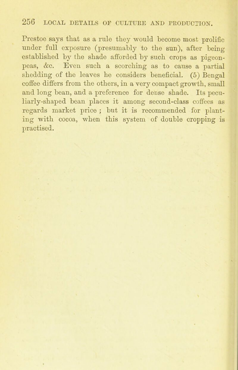 Prestoe says that as a rule they would become most prolific under full exposure (presumably to the sun), after being established by the shade afforded by such crops as pigeon- peas, &c. Even such a scorching as to cause a partial shedding of the leaves he considers beneficial. (5) Bengal coffee differs from the others, in a very compact growth, small and long bean, and a preference for dense shade. Its pecu- liarly-shaped bean places it among second-class coffees as regards market price ; but it is recommended for plant- ing with cocoa, when this system of double cropping is practised.