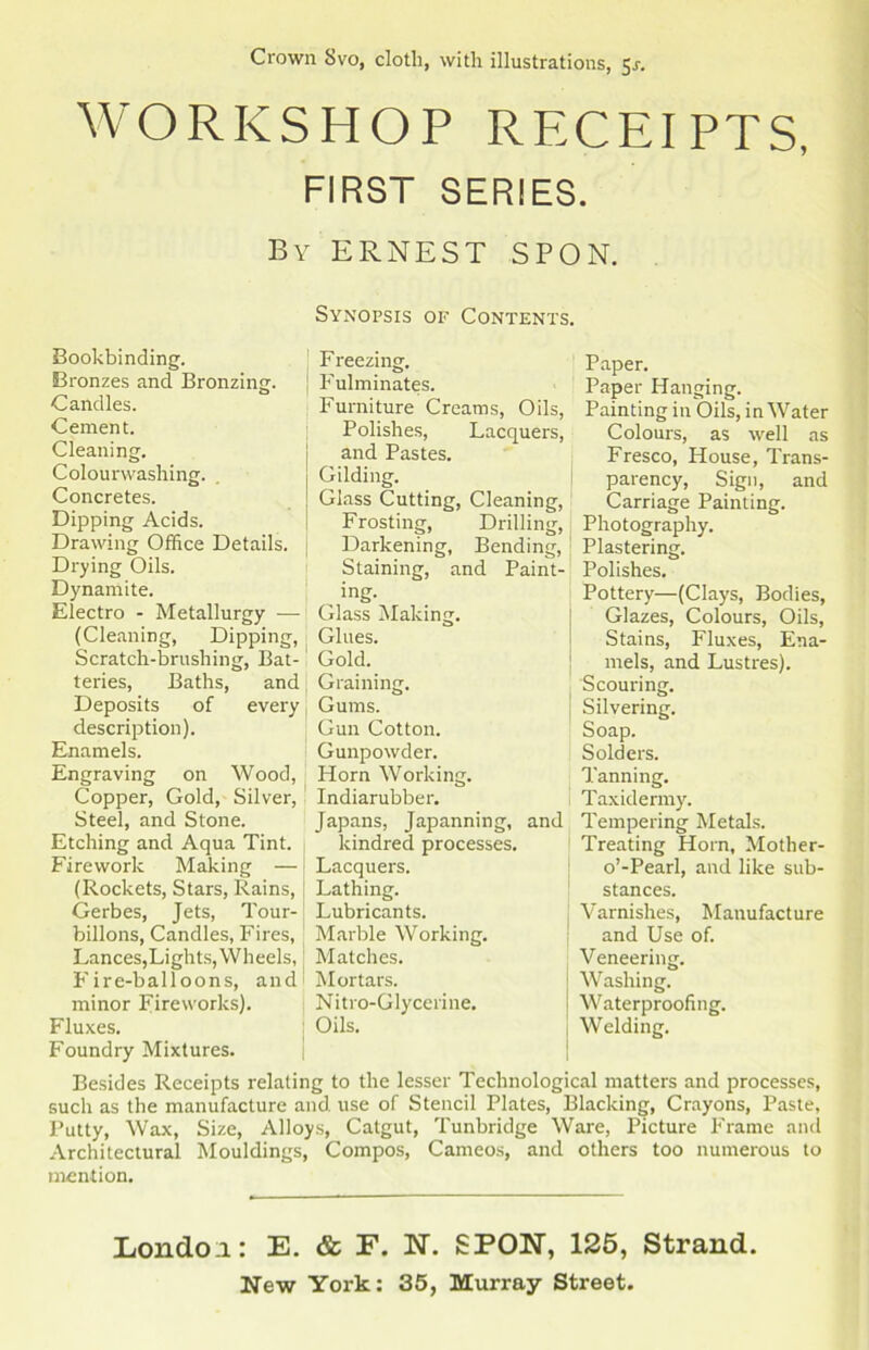 WORKSHOP RECEI PTS, FIRST SERIES. By ERNEST SPON. Synopsis of Contents. Bookbinding. Bronzes and Bronzing. Candles. Cement. Cleaning. Colourwashing. Concretes. Dipping Acids. Drawing Office Details. Drying Oils. Dynamite. Electro - Metallurgy — (Cleaning, Dipping, Scratch-brushing, Bat- teries, Baths, and Deposits of every description). Enamels. Engraving on Wood, Copper, Gold, Silver, Steel, and Stone. Etching and Aqua Tint. Firework Making — (Rockets, Stars, Rains, Gerbes, Jets, Tour- billons, Candles, Fires, Lances,Lights, Wheels, Fire-balloons, and minor Fireworks). Fluxes. Foundry Mixtures. Freezing. j Fulminates. Furniture Creams, Oils. Polishes, Lacquers, and Pastes. Gilding. Glass Cutting, Cleaning, Frosting, Drilling, Darkening, Bending, Staining, and Paint- ing. Glass Making. Glues. 1 Gold. Graining. Gums. Gun Cotton. Gunpowder. Horn Working. Indiarubber. Japans, Japanning, kindred processes. Lacquers. Lathing. Lubricants. Marble Working. Matches. Mortars. j Nitro-Glycerine. : Oils. Paper. Paper Hanging. Painting in Oils, in Water Colours, as well as Fresco, House, Trans- parency, Sign, and Carriage Painting. Photography. ; Plastering. Polishes. Pottery—(Clays, Bodies, Glazes, Colours, Oils, Stains, Fluxes, Ena- mels, and Lustres). Scouring. Silvering. Soap. Solders. Tanning. Taxidermy. Tempering Metals. Treating Horn, Mother- o’-Pearl, and like sub- stances. j Varnishes, Manufacture and Use of. Veneering. j Washing. Waterproofing. Welding. Besides Receipts relating to the lesser Technological matters and processes, such as the manufacture and use of Stencil Plates, Blacking, Crayons, Paste, Putty, Wax, Size, Alloys, Catgut, Tunbridge Ware, Picture Frame and Architectural Mouldings, Compos, Cameos, and others too numerous to mention. IiOndo i: E. & F. N. SPON, 125, Strand.