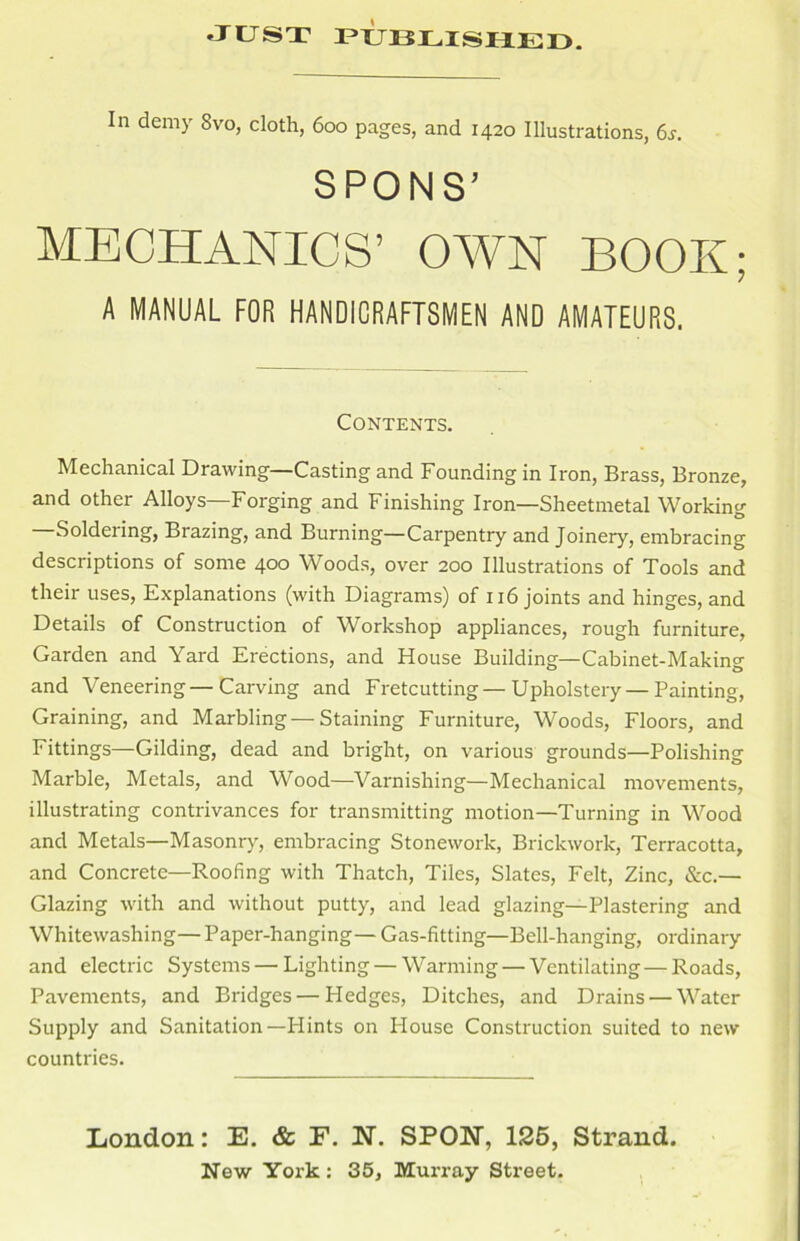 In demy Svo, cloth, 600 pages, and 1420 Illustrations, 6s. SPONS’ MECHANICS’ OAVN BOOK; A MANUAL FOR HANDICRAFTSMEN AND AMATEURS. Contents. Mechanical Drawing—Casting and Founding in Iron, Brass, Bronze, and other Alloys—Forging and Finishing Iron—Sheetmetal Working Soldering, Brazing, and Burning—Carpentry and Joinery, embracing descriptions of some 400 Woods, over 200 Illustrations of Tools and their uses, Explanations (with Diagrams) of 116 joints and hinges, and Details of Construction of Workshop appliances, rough furniture, Garden and Yard Erections, and House Building—Cabinet-Making and Veneering—Carving and Fretcutting—Upholstery — Painting, Graining, and Marbling —Staining Furniture, Woods, Floors, and Fittings—Gilding, dead and bright, on various grounds—Polishing Marble, Metals, and Wood—Varnishing—Mechanical movements, illustrating contrivances for transmitting motion—Turning in Wood and Metals—Masonry, embracing Stonework, Brickwork, Terracotta, and Concrete—Roofing with Thatch, Tiles, Slates, Felt, Zinc, &c.— Glazing with and without putty, and lead glazing—Plastering and Whitewashing— Paper-hanging— Gas-fitting—Bell-hanging, ordinary and electric Systems — Lighting — Warming — Ventilating — Roads, Pavements, and Bridges — Hedges, Ditches, and Drains — Water Supply and Sanitation—Hints on House Construction suited to new countries. London: E. & E. N. SPON, 125, Strand.