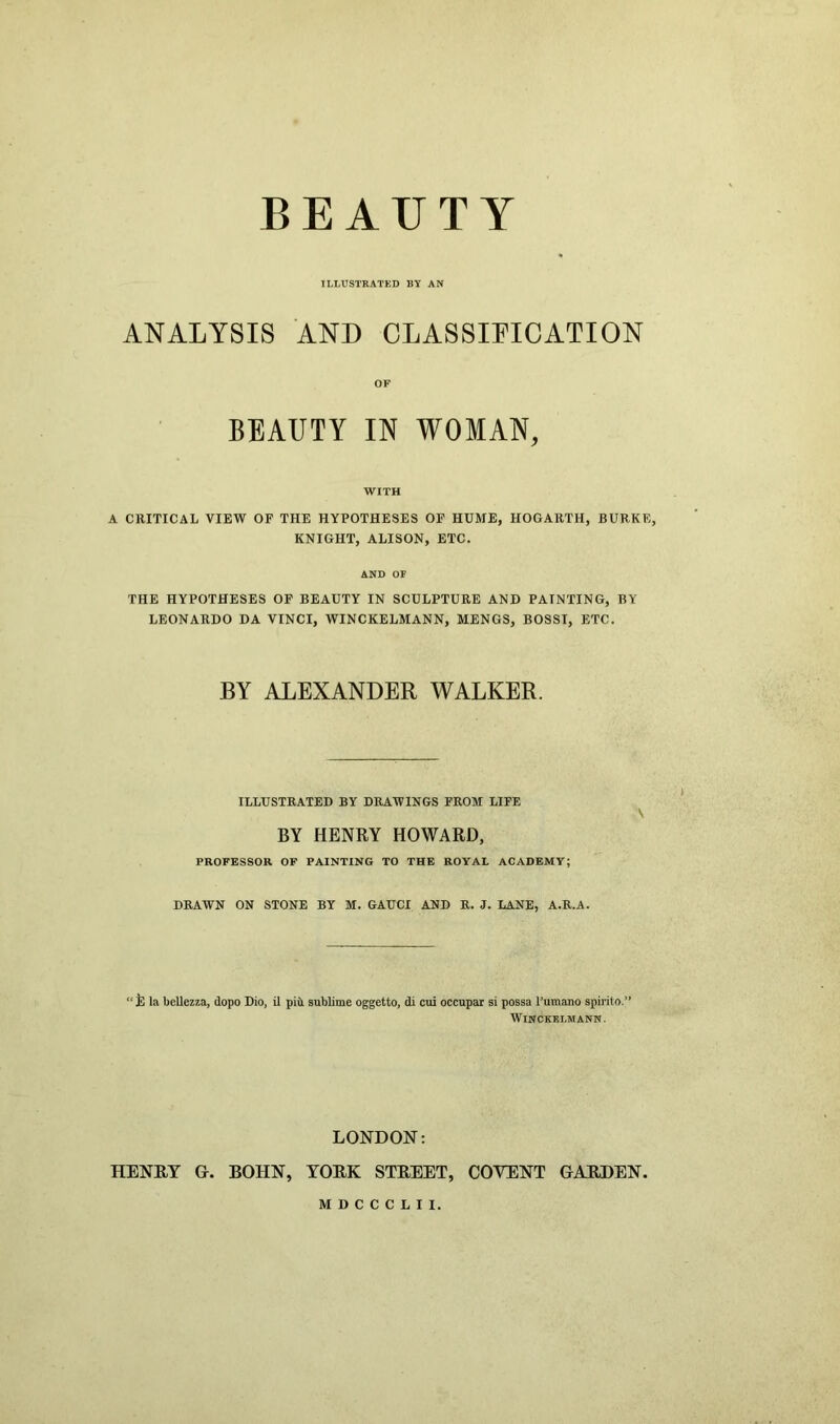 BEAUTY ILLUSTRATED BY AN ANALYSIS AND CLASSIFICATION OF BEAUTY IN WOMAN, WITH A CRITICAL VIEW OF THE HYPOTHESES OF HUME, HOGARTH, BURKE, KNIGHT, ALISON, ETC. AND OF THE HYPOTHESES OF BEAUTY IN SCULPTURE AND PAINTING, BY LEONARDO DA VINCI, WINCKELMANN, MENGS, BOSS!, ETC. BY ALEXANDER WALKER. ILLUSTRATED BY DRAWINGS FROM LIFE V BY HENRY HOWARD, PROFESSOR OF PAINTING TO THE ROYAL ACADEMY; DRAWN ON STONE BY M. GAUCI AND R. J. LANE, A.R.A. “ la bellezza, (lopo Dio, il pia sublime oggetto, di cui occupar si possa l’umano spirito.” WINCKELMANN. LONDON: HENRY Gr. BOHN, YORK STREET, COYENT GARDEN. MDCCCLII