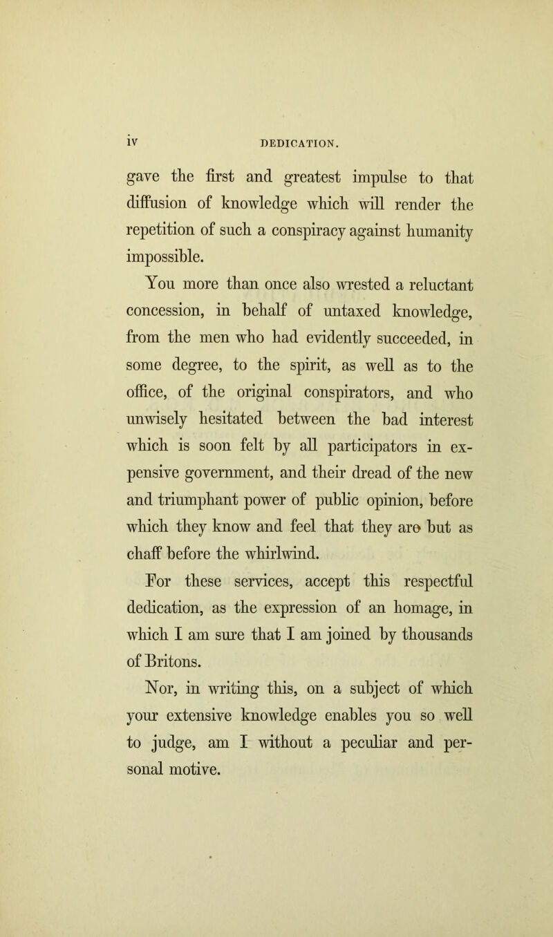 gave the first and greatest impulse to that diffusion of knowledge which will render the repetition of such a conspiracy against humanity impossible. You more than once also wrested a reluctant concession, in behalf of untaxed knowledge, from the men who had evidently succeeded, in some degree, to the spirit, as well as to the office, of the original conspirators, and who unwisely hesitated between the bad interest which is soon felt by all participators in ex- pensive government, and their dread of the new and triumphant power of public opinion, before which they know and feel that they aro but as chaff before the whirlwind. For these services, accept this respectful dedication, as the expression of an homage, in which I am sure that I am joined by thousands of Britons. Nor, in writing this, on a subject of which your extensive knowledge enables you so well to judge, am I without a peculiar and per- sonal motive.