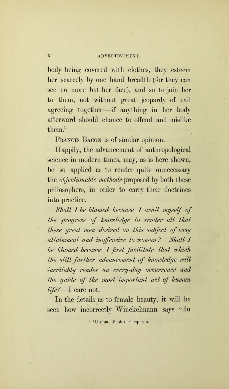 body being covered with clothes, they esteem her scarcely by one hand breadth (for they can see no more but her face), and so to join her to them, not without great jeopardy of evil agreeing together—if anything in her body afterward should chance to offend and mislike them.1 Francis Bacon is of similar opinion. Happily, the advancement of anthropological science in modern times, may, as is here shown, be so applied as to render quite unnecessary the objectionable methods proposed by both these philosophers, in order to carry their doctrines into practice. Shall I be blamed because I avail myself of the progress of knowledge to render all that these great men desired on this subject of easy attainment and inoffensive to woman ? Shall I be blamed because I first facilitate that which the still further advancement of knowledge will inevitably render an every-day occurrence and the guide of the most important act of human life?—I care not. In the details as to female beauty, it will be seen how incorrectly Winckelmann says “ In ' ‘Utopia,’ JBook ii, Chap. viii.